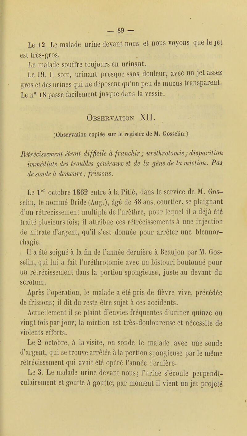 Le 12. Le malade urine devant nous et nous voyons que le jet est très-gros. Le malade souffre toujours en urinant. Le 19. Il sort, urinant presque sans douleur, avec un jet assez gros et des urines qui ne déposent qu’un peu de mucus transparent. Le n° 18 passe facilement jusque dans la vessie. Observation XII. (Observation copiée sur le regisire de M. Gosselin.) Rétrécissement étroit difficile à franchir; ttréthrotomie; disparition immédiate des troubles généraux et de la gêne de la miction. Pas de sonde à demeure; frissons. Le l®'’ octobre 1862 entre à la Pitié, dans le service de M. Gos- selin, le nommé Bride (Aug.), âgé de 48 ans, courtier, se plaignant d’un rétrécissement multiple de Purètlire, pour lequel il a déjà été traité plusieurs fois; il attribue ces rétrécissements à une injection de nitrate d’argent, qu’il s’est donnée pour arrêter une blennor- rhagie. . H a été soigné à la fin de l’année dernière à Beaujon par M. Gos- selin, qui lui a fait l’iiréthrotomie avec un bistouri boulonné pour un rétrécissement dans la portion spongieuse, juste au devant du scrotum. Après l’opération, le malade a été pris de fièvre vive, précédée de frissons; il dit du reste être sujet à ces accidents. Actuellement il se plaint d’envies fréquentes d’uriner quinze ou vingt fois par jour; la miction est très-douloureuse et nécessite de violents efforts. Le 2 octobre, à la visite, on sonde le malade avec une sonde d’argent, qui se trouve arrêtée à la portion spongieuse par le même rétrécissement qui avait été opéré l’année dernière. Le 3. Le malade urine devant nous; l’urine s’écoule perpendi- culairement et goutte à goutte; par moment il vient un jet projeté