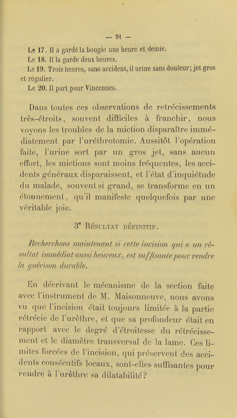 Le 17. II a gardé la bougie une heure et demie. Le 18. Il la garde deux heures. Le 19. Trois heures, sai>s accident, il urine sans douleur; jet gros et régulier. Le 20. II part pour Vincennes. Dans toutes ces observations de rétrécissements très-étroits, souvent difficiles à franchir, nous voyons les troubles de la miction disparaître immé- diatement par rurétbrotomie. Aussitôt l’opération faite, Furine sort par un gTOS jet, sans aucun effort, les mictions sont moins fréquentes, les acci- dents g-énéraux disparaissent, et l’état d’inquiétude du malade, souvent si g’rand, se transforme en un étonnement, qu’il manifeste quelquefois par une véritable joie. 3* Résultat définitif. Recherchons mciinteiianl si celte incision qui a wi ré- sultat immédiat aussi heureux, est su ffisante pour rendre la guérison durable. En décrivant le mécanisme de la section faite avec l’instrument de M. Maisonneuve, nous avons vu que l’incision était toujours limitée à la partie rétrécie de l’urètbre, et que sa profondeur était en rapport avec le degmé d’étroitesse du rétrécisse- ment et le diamètre transversal de la lame. Ces li- mites forcées de l’incision, qui préservent des acci- dents consécutifs locaux, sont-elles suffisantes pour rendre à l’urèthre sa dilatabilité?