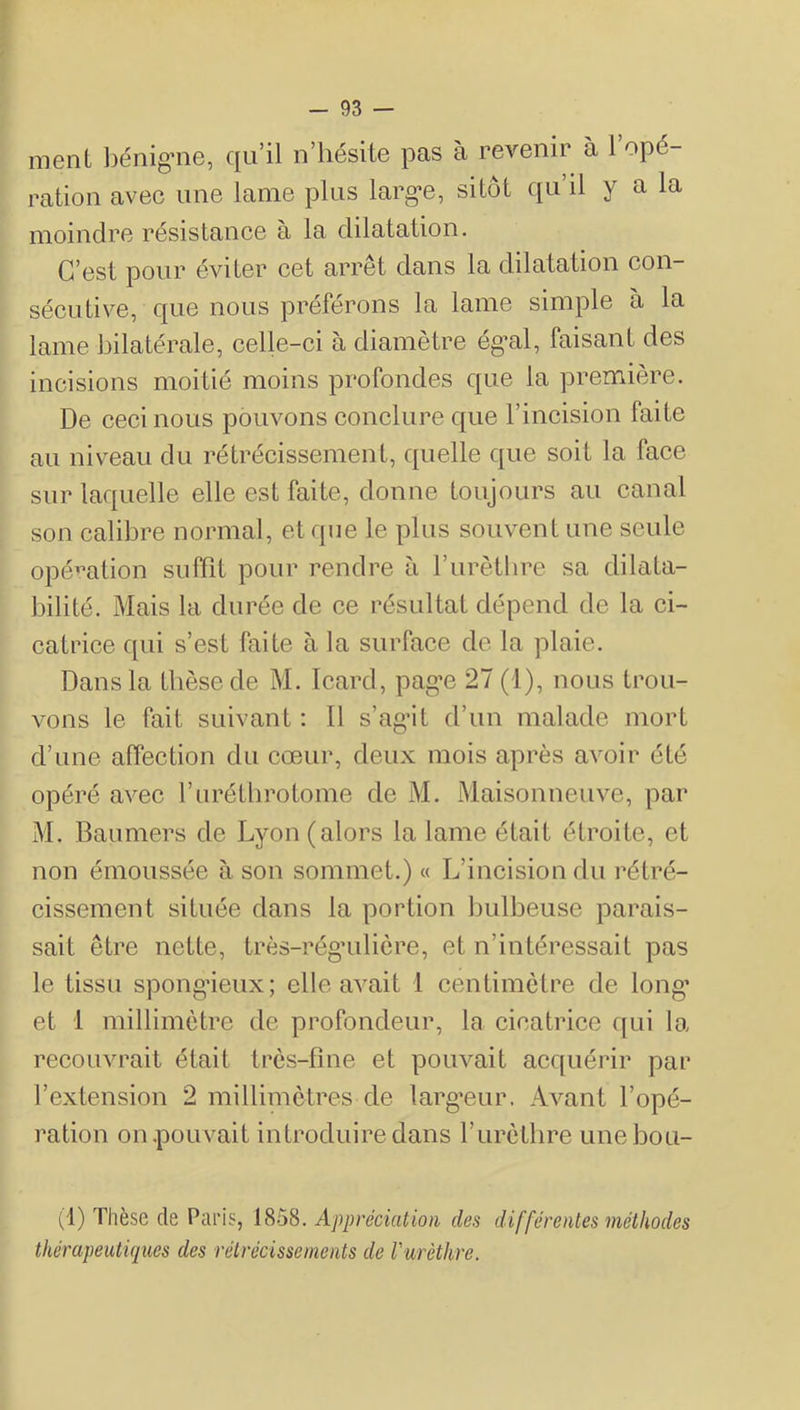ment l)énig’iie, qu’il n’hésite pas à revenir à 1 opé- ration avec une lame plus larg’e, sitôt qu’il y a la moindre résistance à la dilatation. C’est pour éviter cet arrêt dans la dilatation con- sécutive, que nous préférons la lame simple à la lame bilatérale, celle-ci à diamètre ég^al, faisant des incisions moitié moins profondes que la première. De ceci nous pouvons conclure que l’incision faite au niveau du rétrécissement, quelle que soit la face sur laquelle elle est faite, donne toujours au canal son calibre normal, et que le plus souvent une seule opé’^ation suffît pour rendre à l’urèthre sa dilata- bilité. Mais la durée de ce résultat dépend de la ci- catrice qui s’est faite à la surface de la plaie. Dans la thèse de M. Icard, pag’e 27 (l), nous trou- vons le fait suivant : Il s’ag’it d’un malade mort d’une affection du cœur, deux mois après avoir été opéré avec rurétbrotome de M. Maisonneuve, par M. Baumers de Lyon (alors la lame était étroite, et non émoussée à son sommet.) « L’incision du rétré- cissement située dans la portion bulbeuse parais- sait être nette, très-rég’uliôre, et n’intéressait pas le tissu spongâeux; elle avait 1 centimètre de long’ et 1 millimètre de profondeur, la cicatrice c[ui la recouvrait était très-fine et pouvait acquérir par l’extension 2 millimètres de larg’eur. Avant l’opé- ration on .pouvait introduire dans l’iirètlire unebou- (1) Thèse de Paris, 1858. Appréciation des différentes méthodes thérapeutiques des rétrécissements de Vurèthre.