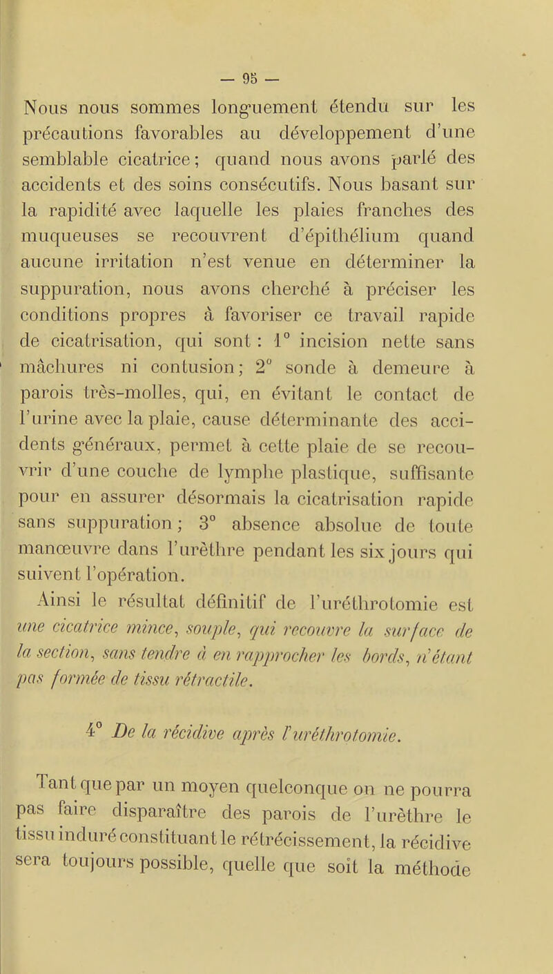 Nous nous sommes long’uement étendu sur les précautions favorables au développement d’une semblable cicatrice; quand nous avons parlé des accidents et des soins consécutifs. Nous basant sur la rapidité avec laquelle les plaies franches des muqueuses se recouvrent d’épithélium quand aucune irritation n’est venue en déterminer la suppuration, nous avons cherché à préciser les conditions propres à favoriser ce travail rapide de cicatrisation, qui sont : 1° incision nette sans mâcbures ni contusion; 2 sonde à demeure à parois très-molles, qui, en évitant le contact de l’urine avec la plaie, cause déterminante des acci- dents g-énéraux, permet à cette plaie de se recou- vrir d’une couche de lymplie plastique, suffisante pour en assurer désormais la cicatrisation rapide sans suppuration ; 3° absence absolue de toute manœuvre dans l’urèthre pendant les six jours qui suivent l’opération. Ainsi le résultat définitif de furéthrotomie est wie cicatrice mince, souple, qui recouvre la surface de la section, sans tendre à en rapprocher les bords, n étant pas formée de tissu rétractile. 4° De la récidive après ïuréthrotomie. Tant que par un moyen quelconque on ne pourra pas faire disparaître des parois de furèthre le tissu induré constituant le rétrécissement, la récidive sera toujours possible, quelle que soit la méthode