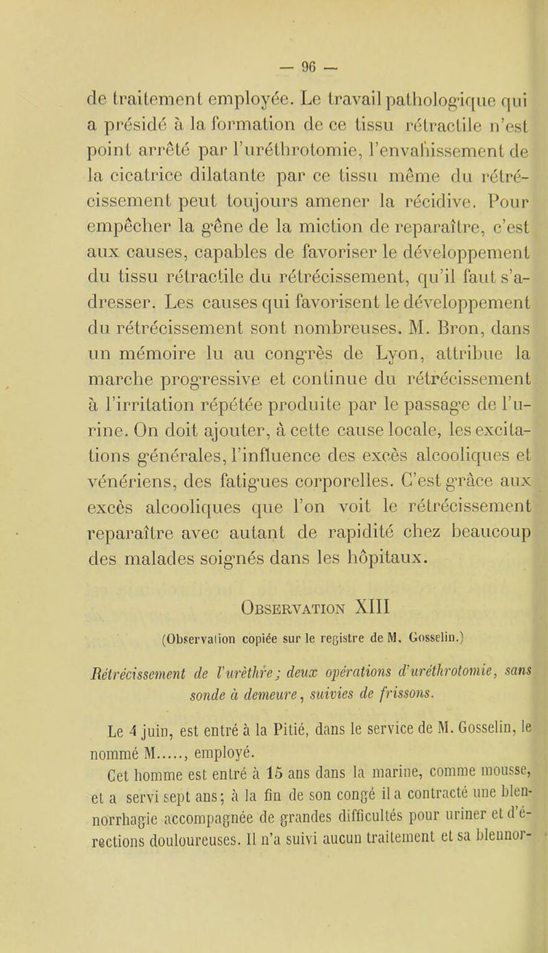 — 96 — de traitement employée. Le travail patliolog’irpie qui a présidé à la formation de ee tissu rétractile n’est point arrêté par l’iiréthrotomie, l’envaliissement de la cicatrice dilatante par ce tissu meme du rétré- cissement peut toujours amener la récidive. Pour empêcher la g'êne de la miction de reparaître, c’est aux causes, capables de favoriser le développement du tissu rétractile du rétrécissement, qu’il faut s’a- dresser. Les causes qui favorisent le développement du rétrécissement sont nombreuses. M. Bron, dans un mémoire lu au cong*rès de Lyon, attribue la marche progTCssive et continue du rétrécissement à l’irritation répétée produite par le passagn de l’u- rine. On doit ajouter, à cette cause locale, les excita- tions g’énérales, l’influence des excès alcooliques et vénériens, des fatigaies corporelles. C’est gTace aux excès alcooliques que l’on voit le rétrécissement reparaître avec autant de rapidité chez beaucoup des malades soigmés dans les hôpitaux. Observation XIII (Observalion copiée sur le registre de M, Gosselin.) Rétrécissement de l’urèthre; deux opérations d’uréthrotomie, sans sonde ci demeure, suivies de frissons. Le 4 juin, est entré à la Pitié, dans le service de M. Gosselin, le nommé M , employé. Get homme est entré à 15 ans dans la marine, comme mousse, et a servi sept ans; à la fin de son congé il a contracté une blen- norrhagie accompagnée de grandes difficultés pour uriner et d é-