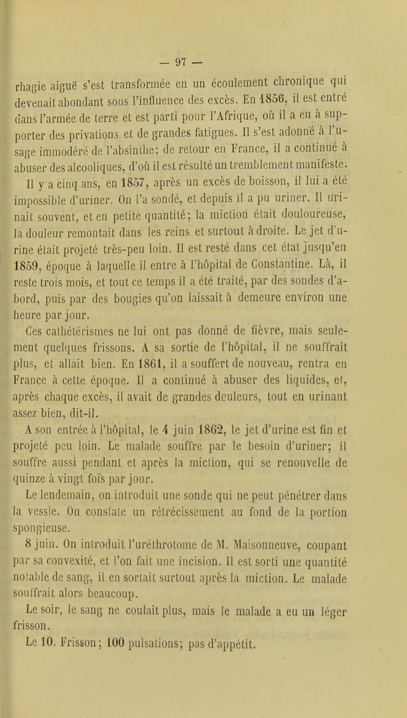 rhagie aiguë s’est transformée en un écoulement chronique qui devenait abondant sous l’influence des excès. En 1856, il est entré dans l’armée de terre et est parti pour l’Afrique, où il a eu cà sup- porter des privations et de grandes fatigues. Il s’est adonné à l’u- sage immodéré de l’absinthe; de retour en France, il a continué à abuser des alcooliques, d’où il est résulté un tremblement manifeste. Il y a cinq ans, en 1857, après un excès de boisson, il lui a été impossible d’uriner. On l’a sondé, et depuis il a pu uriner. Il uri- nait souvent, et en petite quantité; la miction était douloureuse, la douleur remontait dans les reins et surtout à droite. Le jet d'u- rine était projeté très-peu loin. 11 est resté dans cet état jusqu’en 1859, époque à laquelle il entre cà riiôpital de Gonstantine. Là, il reste trois mois, et tout ce temps il a été traité, par des sondes d’a- bord, puis par des bougies qu’on laissait à demeure environ une heure par jour. Ces cathétérismes ne lui ont pas donné de fièvre, mais seule- ment quelques frissons. A sa sortie de l’hôpital, il ne souffrait plus, et allait bien. En 1861, il a souffert de nouveau, rentra en France à cette époque. Il a continué à îibuser des liquides, et, îiprès chaque excès, il avait de gixandes douleurs, tout en urinant assez bien, dit-il. A son entrée à l’hôpital, le 4 juin 1862, le jet d’urine est fin et projeté peu loin. Le mahade souffre par le besoin d’uriner; il souffre aussi pendant et caprès la miction, qui se renouvelle de quinze à vingt fois par jour. Le lendenicain, on introduit une sonde qui ne peut pénétrer dans la vessie. On constate un rétrécissement au fond de la portion spongieuse. 8 juin. On introduit l’uréthrotome de M. àLaisonneuve, coupant par sa convexité, et l’on fait une incision. 11 est sorti une quantité nohablede sang, il en sortait surtout après la miction. Le malade souffrait alors beaucoup. Le soir, le sang ne coulait plus, mais le malade a eu un léger frisson. Le 10. Frisson; 100 pulsations; pcas d’cappétit.