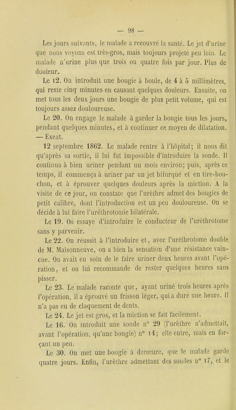 Les jours suivnnls, le malade a recouvré la santé. Le jet d’urine que nous voyons est très-gros, mais toujours projeté peu loin. Le malade n’urine plus que trois ou quatre fois par jour. Plus de douleur. Le 12. On introduit une bougie à boule, de 4 à ô millimètres, qui reste cinq minutes, en causant quelques douleurs. Ensuite, on met tous les deux jours une bougie de plus petit volume, qui est toujours assez douloureuse. Le 20. On engage le malade cà garder la bougie tous les jours, pendant quelques minutes, et à continuer ce moyen de dilatation. — Exeat. 12 septembre 1862. Le malade rentre cà l’hôpital; il nous dit qu’ciprès sa sortie, il lui fut impossible d’introduire la sonde. Il continua à bien uriner pendant un mois environ; puis, après ce temps, il commença à uriner par un jet bifurqué et en tire-bou- chon, et à éprouver quelques douleurs après la miction. A la visite de ce jour, on constate que l’urèthre Jidrnetdes bougies de petit calibre, dont l’introduction est un peu douloureuse. On se décide à lui faire l’uréthrotomie bilcitérale. Le 19. On essaye d’introduire le conducteur de l’uréthrotome sans y parvenir. Le 22. On réussit à l’introduire et, avec l’uréthrotome double de M. Maisonneuve, on a bien la sensation d’une résistance vain- cue. On cvvait eu soin de le foire uriner deux heures avant l’opé- ration, et on lui recommande de rester quelques heures sans pisser. Le 23. Le mïilade raconte que, ayant uriné trois heures après l’opéTcation, il a éprouvé un frisson léger, quia duré une heure. Il n a pas eu de claquement de dents. Le 24. Le jet est gros, et la miction se fait facilement. Le 16. On introduit une sonde n” 29 (l’urèthre u’admettcMt, cavcant l’opération, qu’une bougie) n“ l4; elle entre, mais en for- çant un peu. Le 30. On met une bougie à demeure, que le malade garde quatre jours. Enfin, l’urèthre admettant dessoudes n° 17, et le