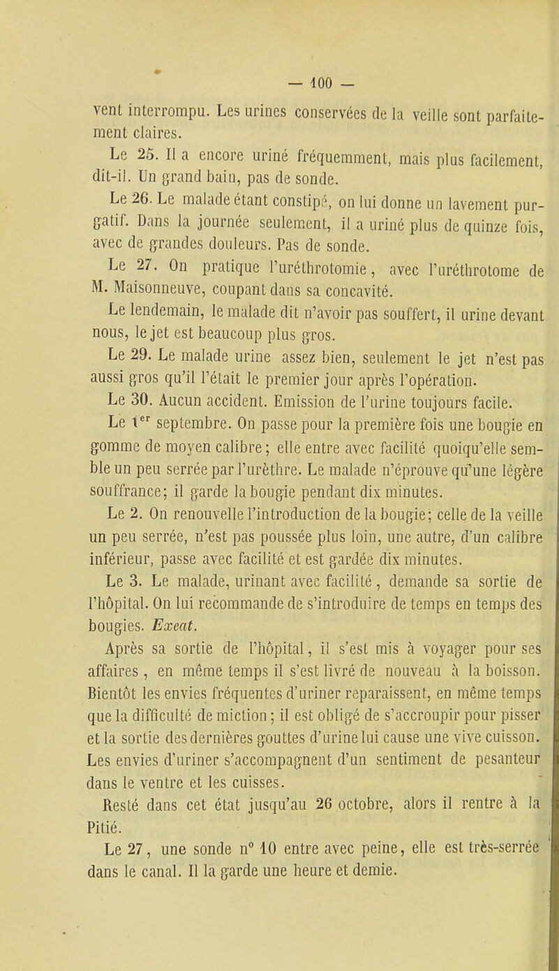 vent interrompu. Les urines conservées de la veille sont parfaite- ment claires. Le 25. Il a encore uriné fréquemment, mais plus facilement, dit-il. Un grand bain, pas de sonde. Le 26. Le malade étant constipé, on lui donne un lavement pur- gatif. Dans la journée seulement, il a uriné plus de quinze fois, avec de grandes douleurs. Pas de sonde. Le 27. On pratique l’uréthrotomie, avec l’uréthrotome de M. Maisonneuve, coupant dans sa concavité. Le lendemain, le malade dit n’avoir pas souffert, il urine devant nous, le jet est beaucoup plus gros. Le 29. Le malade urine assez bien, seulement le jet n’est pas aussi gros qu’il l’était le premier jour après l’opération. Le 30. Aucun accident. Emission de l’urine toujours facile. Le t®'' septembre. On passe pour la première fois une bougie en gomme de moyen calibre; elle entre avec facilité quoiqu’elle sem- ble un peu serrée par l’urèthre. Le malade n’éprouve qu’’une légère souffrance; il garde la bougie pendant dix minutes. Le 2. On renouvelle l’introduction de la bougie; celle de la veille un peu serrée, n’est pas poussée plus loin, une autre, d’un calibre inférieur, passe avec facilité et est gardée dix minutes. Le 3. Le malade, urinant avec facilité, demande sa sortie de l’hôpital. On lui recommande de s’introduire de temps en temps des bougies. Exeat. Après sa sortie de l’hôpital, il s’est mis à voyager pour ses affaires, en même temps il s’est livré de nouveau à la boisson. Bientôt les envies fréquentes d’uriner reparaissent, en même temps que la difficulté de miction ; il est obligé de s’accroupir pour pisser et la sortie des dernières gouttes d’urine lui cause une vive cuisson. Les envies d’uriner s’accompagnent d’un sentiment de pesanteur dans le ventre et les cuisses. Resté dans cet état jusqu’au 26 octobre, alors il rentre à la Pitié. Le 27, une sonde n® 10 entre avec peine, elle est très-serrée dans le canal. Il la garde une heure et demie.