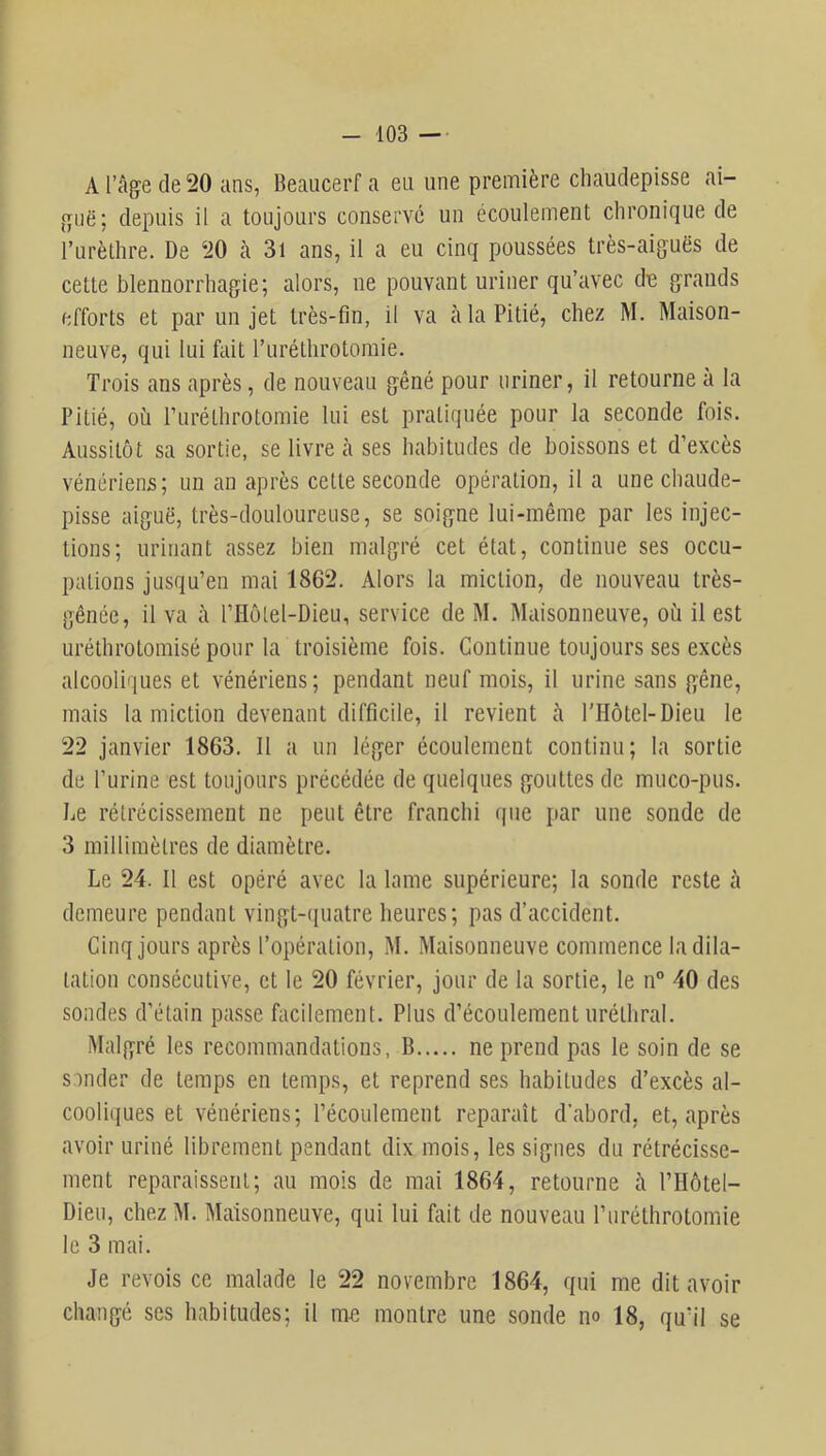 A l’age de 20 ans, Beaucerf a en une première chaudepisse ai- depuis il a toujours conserve un écoulement chronique de l’urèthre. De 20 à 3i ans, il a eu cinq poussées très-aiguës de cette blennorrhagie; alors, ne pouvant uriner qu’avec de grands efforts et par un jet très-fin, il va à la Pitié, chez M. Maison- neuve, qui lui fiiit l’uréthrotomie. Trois ans après, de nouveau gêné pour uriner, il retourne a la Pitié, où ruréthrotomie lui est pratiquée pour la seconde fois. Aussitôt sa sortie, se livre cà ses habitudes de boissons et d’excès vénériens; un an après cette seconde opération, il a une chaude- pisse aiguë, très-douloureuse, se soigne lui-même par les injec- tions; urinant assez bien malgré cet état, continue ses occu- pations jusqu’en mai 1862. Alors la miction, de nouveau très- gênée, il va à riIôlel-Dieu, service de M. Maisonneuve, où il est uréthrotomisé pour la troisième fois. Continue toujours ses excès alcooliques et vénériens; pendant neuf mois, il urine sans gêne, mais la miction devenant difficile, il revient à l'Hôtel-Dieu le 22 janvier 1863. Il a un léger écoulement continu; la sortie de l’urine est toujours précédée de quelques gouttes de muco-pus. De rétrécissement ne peut être franchi que par une sonde de 3 millimètres de diamètre. Le 24. Il est opéré avec la lame supérieure; la sonde reste à demeure pendant vingt-quatre heures; pas d’accident. Cinq jours après l’opération, M. Maisonneuve commence la dila- tation consécutive, et le 20 février, jour de la sortie, le n° 40 des sondes d’étain passe facilement. Plus d’écoulement uréthral. Malgré les recommandations, B ne prend pas le soin de se sonder de temps en temps, et reprend ses habitudes d’excès al- cooliques et vénériens; l’écoulement reparaît d’abord, et, après avoir uriné librement pendant dix mois, les signes du rétrécisse- ment reparaissent; au mois de mai 1864, retourne à l’Hôtel- Dieu, chez M. Maisonneuve, qui lui fait de nouveau l’iiréthrotomie le 3 mai. Je revois ce malade le 22 novembre 1864, qui me dit avoir changé ses habitudes; il me montre une sonde no 18, qu’il se f