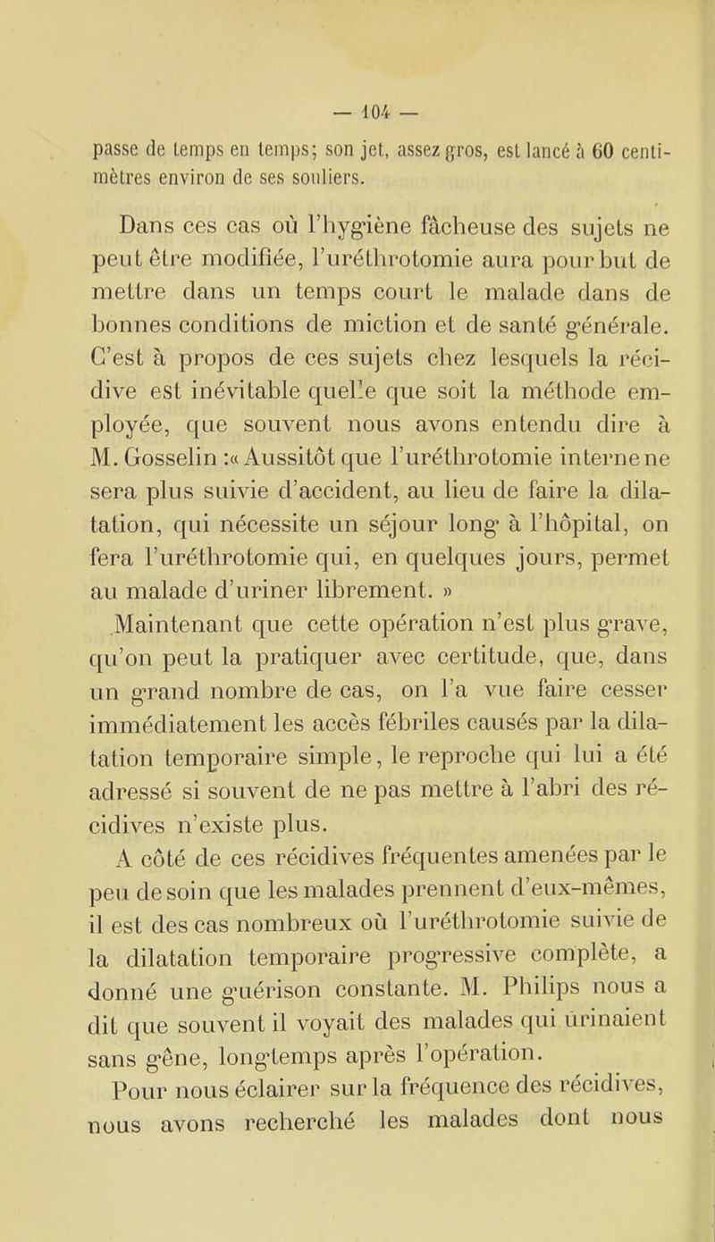 passe de temps en temps; son jet, assez gros, est lancé i\ 60 centi- mètres environ de ses souliers. Dans ces cas où l’hyg'iène fâcheuse des sujets ne peut être modifiée, l’uréthrotomie aura pour but de mettre dans un temps court le malade dans de bonnes conditions de miction et de santé g’énérale. C’est à propos de ces sujets chez lesquels la réci- dive est inévitable queüe que soit la méthode em- ployée, que souvent nous avons entendu dire à M. Gosselin ;« Aussitôt que furétlirotomie interne ne sera plus suivie d’accident, au lieu de faire la dila- tation, qui nécessite un séjour long’ à l’hôpital, on fera l’iiréthrotomie qui, en quelques jours, permet au malade d’uriner librement. » Maintenant que cette opération n’est plus g’rave, qu’on peut la pratiquer avec certitude, que, dans un g’rand nombre de cas, on l’a vue faire cesser immédiatement les accès fébriles causés par la dila- tation temporaire simple, le reproche qui lui a été adressé si souvent de ne pas mettre à l’abri des ré- cidives n’existe plus. A côté de ces récidives fréquentes amenées par le peu de soin que les malades prennent d’eux-mêmes, il est des cas nombreux où l’iirétlirotomie suivie de la dilatation temporaire progTessive complète, a donné une g’uérison constante. M. Philips nous a dit que souvent il voyait des malades qui urinaient sans g’êne, long-temps après l’opération. Pour nous éclairer sur la fréquence des récidives, nous avons rechercbé les malades dont nous