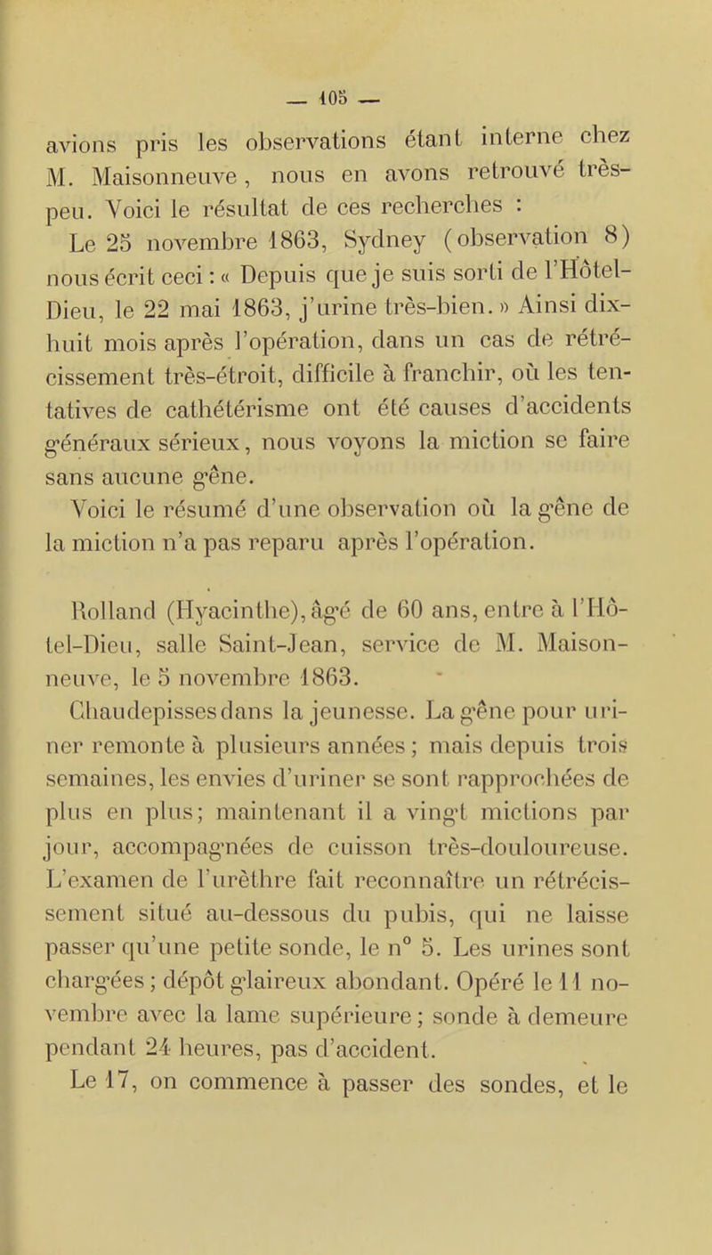 avions pris Igs observations étant interne ehez M. Maisonneuve, nous en avons retrouvé très- peu. Yoiei le résultat de ces recherches : Le 25 novembre 1863, Sydney (observation 8) nous écrit ceci i « Depuis c[ue je suis sorti de 1 Hôtel- Dieu, le 22 mai 1863, j’urine très-bien. » Ainsi dix- huit mois après l’opération, dans un cas de rétré- cissement très-étroit, difficile à franchir, où les ten- tatives de cathétérisme ont été causes d’accidents g’énéraux sérieux, nous voyons la miction se faire sans aucune g’êne. Voici le résumé d’une observation où la g’êne de la miction n’a pas reparu après l’opération. Rolland (Hyacinthe), âg’é de 60 ans, entre à l’Hô- te 1-Dieu, salle Saint-Jean, service de M. Maison- neuve, le 5 novembre 1863. Gliaudepissesdans la jeunesse. La g’êne pour ui’i- ner remonte à plusieurs années ; mais depuis trois semaines, les envies d’uriner se sont rapproeliées de plus en plus; maintenant il a vingd mictions par jour, accompag’nées de cuisson très-douloureuse. L’examen de l’urèthre fait reconnaître un rétrécis- sement situé au-dessous du puhis, qui ne laisse passer qu’une petite sonde, le n° 5. Les urines sont charg’ées ; dépôt g’iaireux abondant. Opéré le 11 no- vemhre avec la lame supérieure; sonde à demeure pendant 24 heures, pas d’accident. Le 17, on commence à passer des sondes, et le