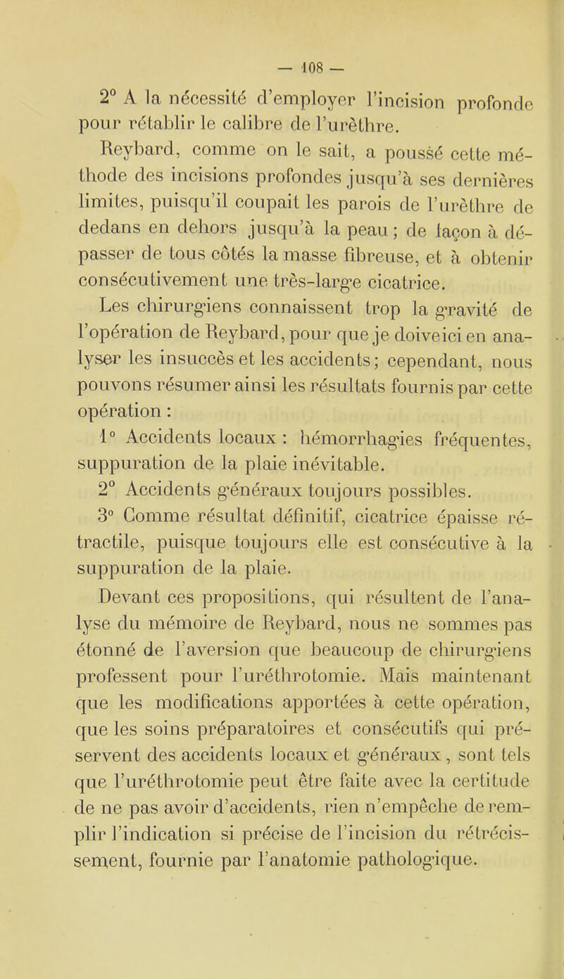 2° A la nécessité d’employer l’incision profonde pour rétablir le calibre de l’urèthre. Reybard, comme on le sait, a poussé cette mé- thode des ineisions profondes juscju’a ses dernières limites, puisqu’il coupait les parois de rurètbre de dedans en dehors jusqu’à la peau ; de laçon à dé- passer de tous côtés la masse fibreuse, et à obtenir consécutivement une très-larg-e cicatrice. Les chirurg’iens connaissent trop la g’ravité de l’opération de Reybard, pour que je doiveici en ana- lyser les insLiceès et les accidents ; cependant, nous pouvons résumer ainsi les résultats fournis par cette opération : 1° Accidents locaux : liémorrbag*ies fréquentes, suppuration de la plaie inévitable. 2“ Accidents g’énéraux toujours possibles. 3“ Gomme résultat définitif, cicatrice épaisse ré- tractile, puisque toujours elle est consécutive à la suppuration de la plaie. Devant ces propositions, qui résultent de l’ana- lyse du mémoire de Reybard, nous ne sommes pas étonné de l’aversion que beaucoup de chirurgiens professent pour l’urétbrotomie. Mais maintenant que les modifications apportées à cette opération, que les soins préparatoires et consécutifs qui pré- servent des aecidents locaux et g^énéraux , sont tels que ruréthrotomie peut être faite avec la certitude de ne pas avoir d’accidents, rien n’empêclie derem- sement, fournie par l’anatomie pathologique.