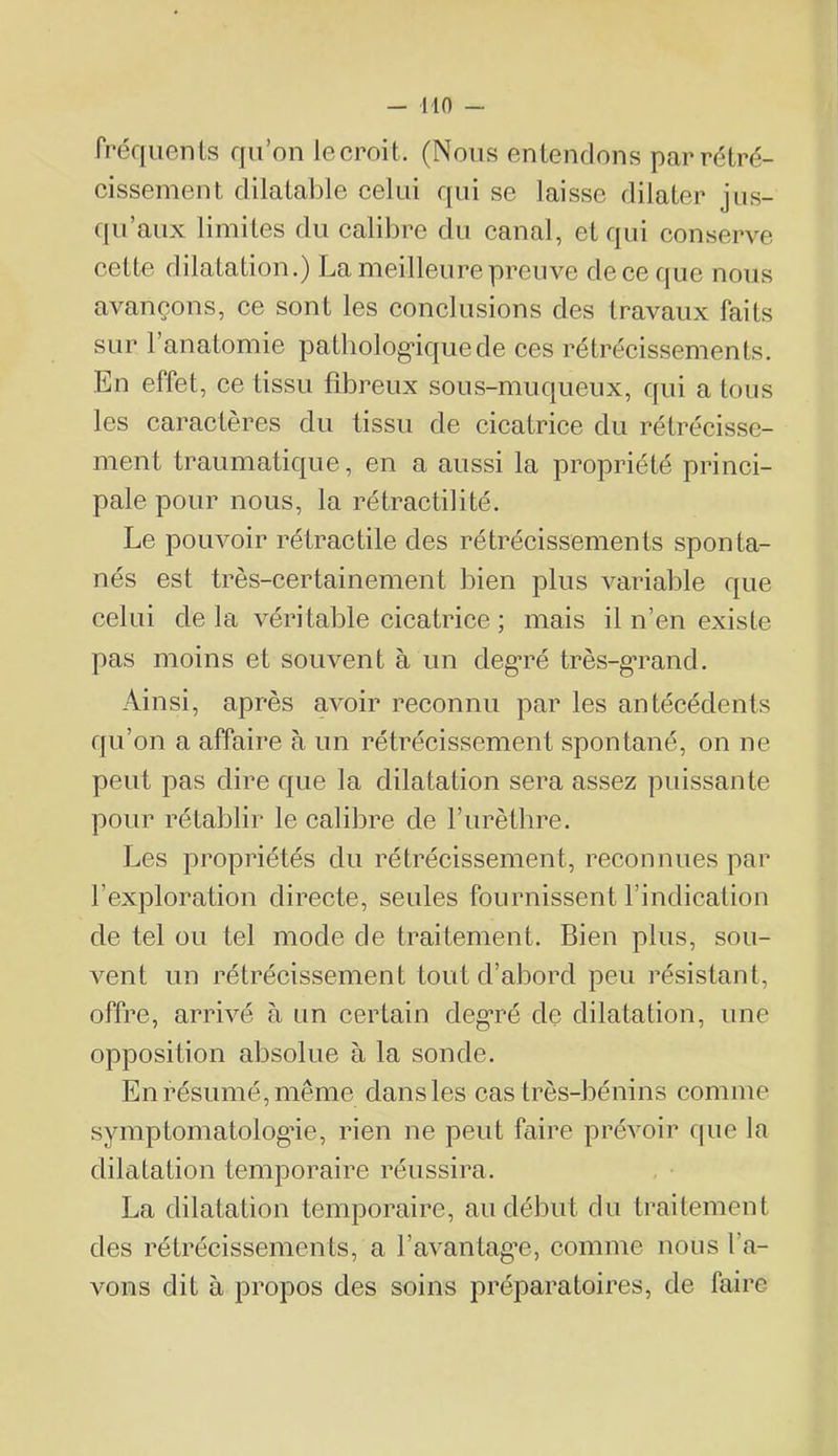 — lin — Préquents qu'on lecroit. (Nous entendons par rétré- cissement dilatable celui qui se laisse dilater jus- qu’aux limites du calibre du canal, et qui conserve cette dilatation.) La meilleure preuve deceque nous avançons, ce sont les conclusions des travaux faits sur 1 anatomie patbolog’iquede ces rétrécissements. En effet, ce tissu fibreux sous-muqueux, qui a tous les caractères du tissu de cicatrice du rétrécisse- ment traumatique, en a aussi la propriété princi- pale pour nous, la rétractilité. Le pouvoir rétractile des rétrécissements sponta- nés est très-certainement bien plus variable que celui de la véritable cicatrice ; mais il n’en existe pas moins et souvent à un deg*ré très-g*rand. Ainsi, après avoir reconnu par les antécédents qu’on a affaire à un rétrécissement spontané, on ne peut pas dire que la dilatation sera assez puissante pour rétablir le calibre de l’iirètlire. Les propriétés du rétrécissement, reconnues par l’exploration directe, seules fournissent l’indication de tel ou tel mode de traitement. Bien plus, sou- vent un rétrécissement tout d’abord peu résistant, offre, arrivé à un certain deg*ré de dilatation, une opposition absolue à la sonde. En résumé, même dans les cas très-bénins comme symptomatolog’ie, rien ne peut faire prévoir fpie la dilatation temporaire réussira. La dilatation temporaire, au début du traitement des rétrécissements, a favantag’e, comme nous l’a- vons dit à propos des soins préparatoires, de faire