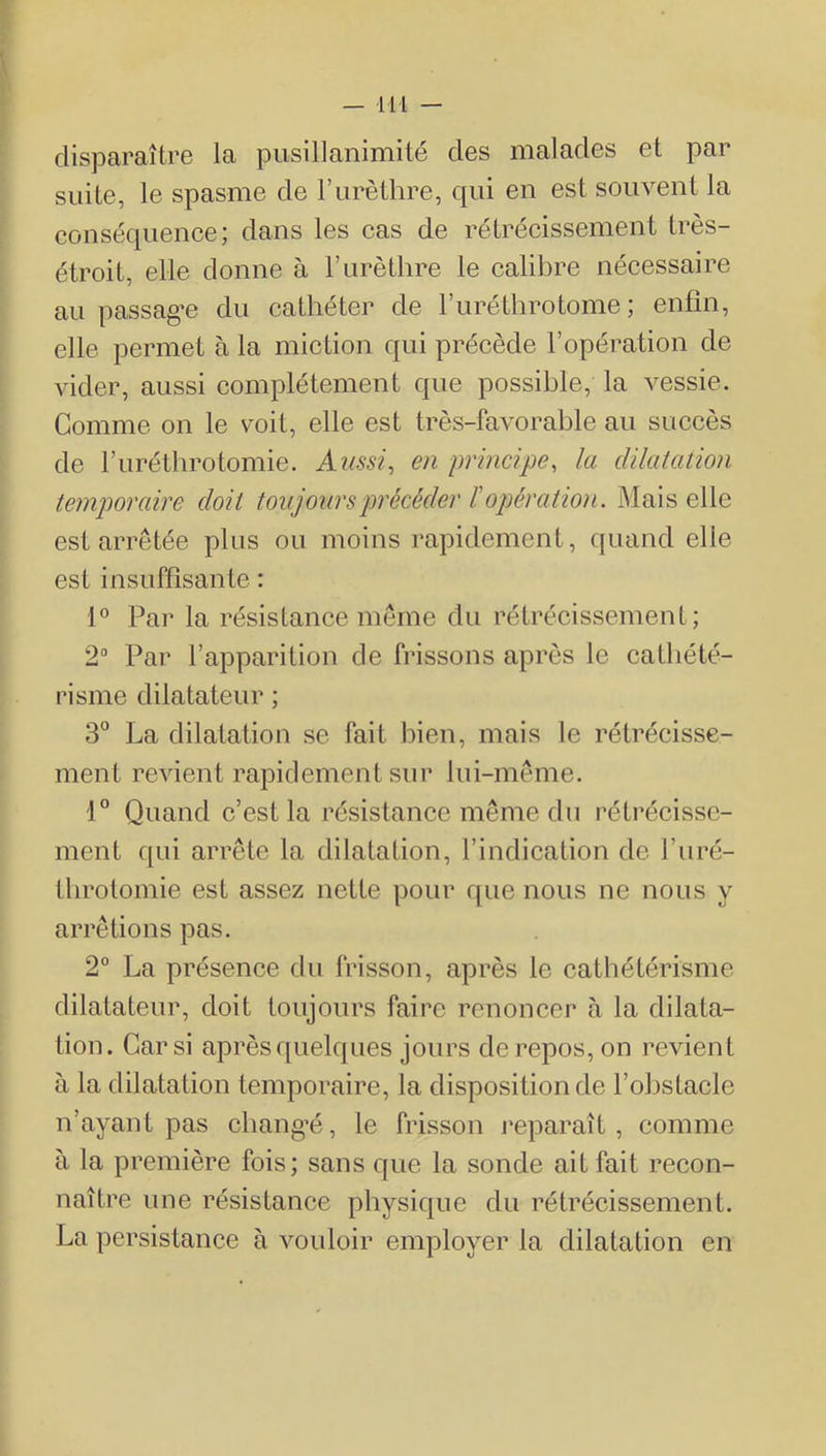 disparaître la pusillanimité des malades et par suite, le spasme de Turèthre, qui en est souvent la conséquence; dans les cas de rétrécissement très- étroit, elle donne à Furèthre le calibre nécessaire au passag’e du cathéter de Furéthrotome ; enfin, elle permet à la miction qui précède l’opération de vider, aussi complètement que possible, la vessie. Gomme on le voit, elle est très-favorable au succès de Furétbrotomie. Aussi, en principe, la dilatation temporaire doit toujours précéder ï opération. Mais elle est arrêtée plus ou moins rapidement, quand elle est insuffisante : 1® Par la résistance même du rétrécissement; 2“ Par l’apparition de frissons après le cathété- risme dilatateur ; 3^^ La dilatation se fait bien, mais le rétrécisse- ment revient rapidement sur lui-même. 1° Quand c’est la résistance même du rétrécisse- ment qui arrête la dilatation, l’indication de Furé- tbrotomie est assez nette pour que nous ne nous y arrêtions pas. 2“ La présence du frisson, après le cathétérisme dilatateur, doit toujours faire renoncer à la dilata- tion. Car si après quelques jours de repos, on revient à la dilatation temporaire, la disposition de l’obstacle n’ayant pas cbang’é, le frisson reparaît, comme à la première fois; sans que la sonde ait fait recon- naître une résistance physique du rétrécissement. La persistance à vouloir employer la dilatation en