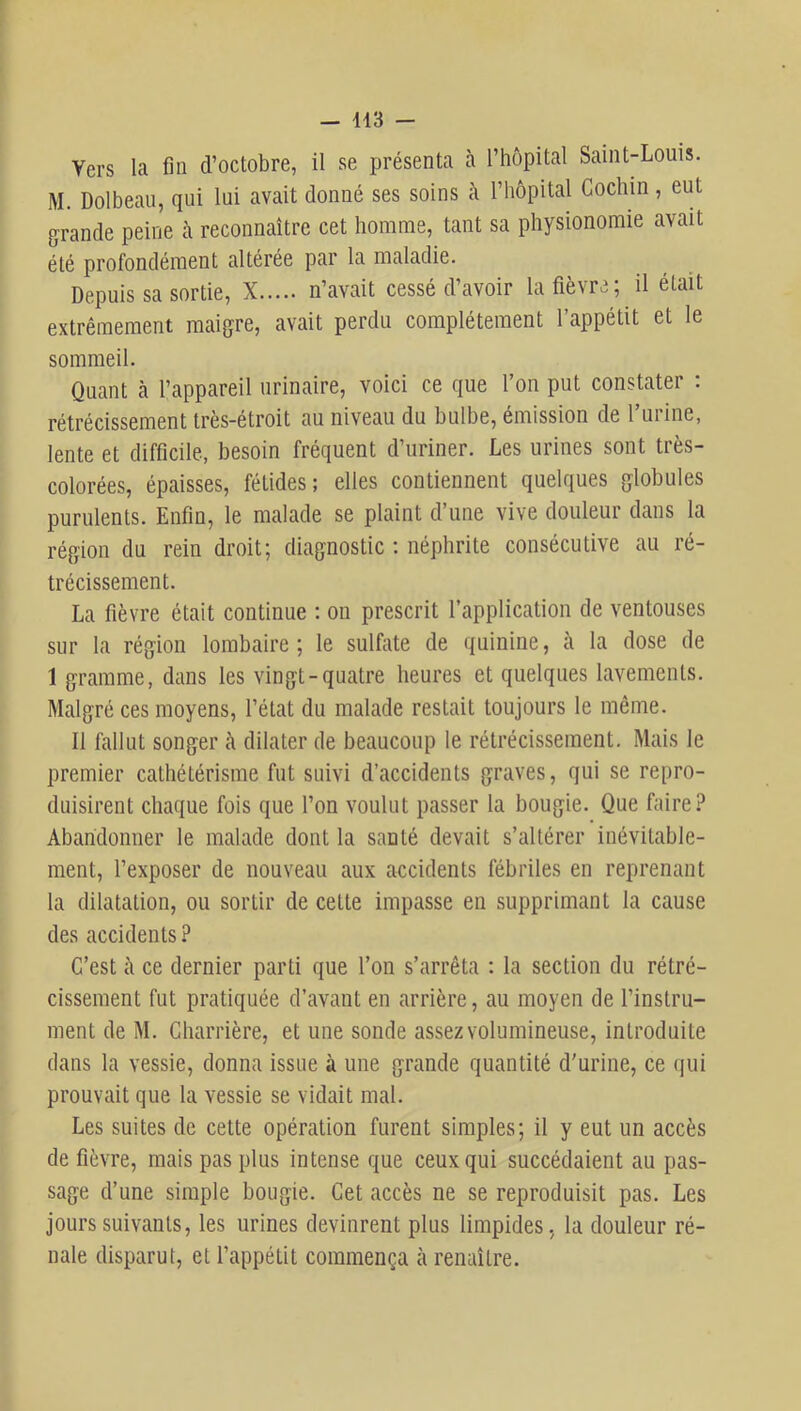 Vers la fin d’octobre, il se présenta à l’hôpital Saint-Louis. M. Dolbeau, qui lui avait donné ses soins à l’hôpital Cochin, eut grande peine à reconnaître cet homme, tant sa physionomie avait été profondément altérée par la maladie. Depuis sa sortie, X n’avait cessé d’avoir la fièvre ; il était extrêmement maigre, avait perdu complètement l’appétit et le sommeil. Quant à l’appareil urinaire, voici ce que l’on put constater : rétrécissement très-étroit au niveau du bulbe, émission de Turine, lente et difficile, besoin fréquent d’uriner. Les urines sont très- colorées, épaisses, fétides; elles contiennent quelques globules purulents. Enfin, le malade se plaint d’une vive douleur dans la région du rein droit; diagnostic ; néphrite consécutive au ré- trécissement. La fièvre était continue ; ou prescrit l’application de ventouses sur la région lombaire; le sulfate de quinine, à la dose de 1 gramme, dans les vingt-quatre heures et quelques lavements. Malgré ces moyens, l’état du malade restait toujours le même. Il fallut songer à dilater de beaucoup le rétrécissement. Mais le premier cathétérisme fut suivi d’accidents graves, qui se repro- duisirent chaque fois que l’on voulut passer la bougie. Que faire? Abandonner le malade dont la santé devait s’altérer inévitable- ment, l’exposer de nouveau aux accidents fébriles en reprenant la dilatation, ou sortir de cette impasse en supprimant la cause des accidents ? C’est cl ce dernier parti que l’on s’arrêta : la section du rétré- cissement fut pratiquée d’avant en arrière, au moyen de l’instru- ment de M. Charrière, et une sonde assez volumineuse, introduite dans la vessie, donna issue à une grande quantité d'urine, ce qui prouvait que la vessie se vidait mal. Les suites de cette opération furent simples; il y eut un accès de fièvre, mais pas plus intense que ceux qui succédaient au pas- sage d’une simple bougie. Cet accès ne se reproduisit pas. Les jours suivants, les urines devinrent plus limpides, la douleur ré- nale disparut, et l’appétit commença à renaître.