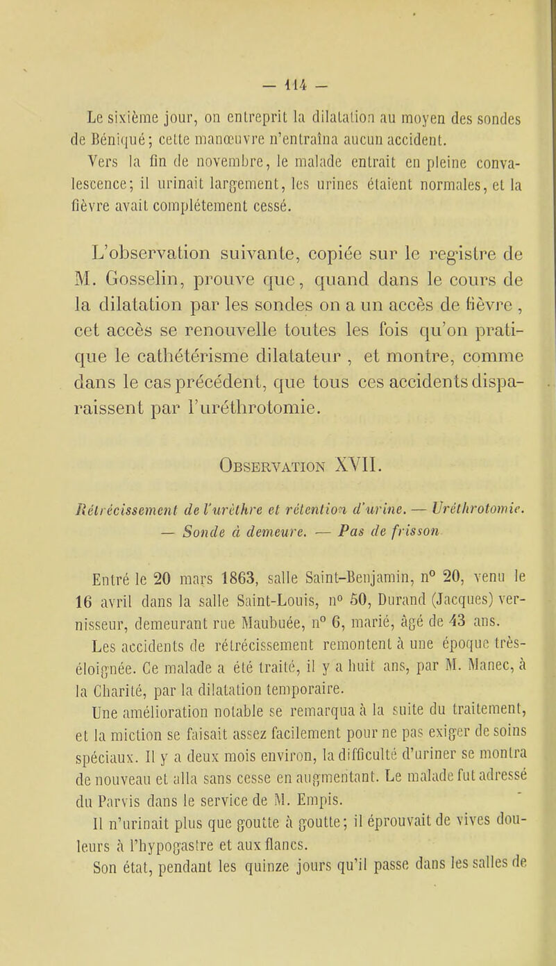 Le sixième jour, on entreprit la dilatation au moyen des sondes de Béniqué; cette manœuvre n’entraîna aucun accident. Vers la fin de novembre, le malade entrait en pleine conva- lescence; il urinait largement, les urines étaient normales, et la fièvre avait complètement cessé. L’observation suivante, eopiée sur le registre de M. Gosselin, prouve que, quand dans le eours de la dilatation par les sondes on a un aeeès de lièvre , eet aeeès se renouvelle toutes les fois qu’on prati- que le eathétérisme dilatateur , et montre, comme dans le cas précédent, que tous ces accidents dispa- raissent par Furétlirotomie. Observation XVll. Rétrécissement de l’urèthre et rétention d’urine. — Uréthrotomic. — Sonde à demeure. — Pas de frisson Entré le 20 mars 1863, salle Saint-Benjamin, n° 20, venu le 16 avril dans la salle Saint-Louis, n“ 50, Durand (Jacques) ver- nisseur, demeurant rue Maubuée, n° 6, marié, âgé de 43 ans. Les accidents de rétrécissement remontent à une époque très- éloignée. Ce malade a été traité, il y a huit ans, par M. Manec, a la Charité, par la dilatation temporaire. Une amélioration notable se remarqua à la suite du traitement, et la miction se faisait assez fiicilement pour ne pas exiger de soins spéciaux. Il y a deux mois environ, la difficulté d’uriner se montra de nouveau et alla sans cesse en augmentant. Le malade fut adressé du Parvis dans le service de M. Empis. Il n’urinait plus que goutte à goutte; il éprouvait de vives dou- leurs à riiypogastre et aux flancs. Son état, pendant les quinze jours qu’il passe dans les salles de