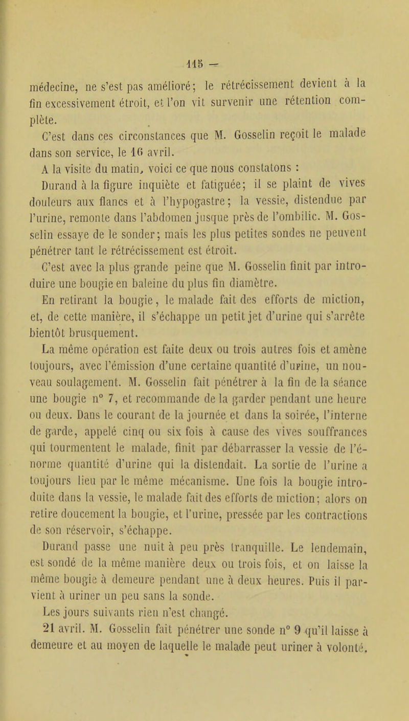 dl5 - médecine, ne s’est pas amélioré; le rétrécissement devient cà la fin excessivement étroit, et l’on vit survenir une rétention com- plète. C’est dans ces circonstances que M. Gosselin reçoit le malade dans son service, le 10 avril. A la visite du matin, voici ce que nous constatons : Durand cà la figure inquiète et fatiguée; il se plaint de vives douleurs eaux fleancs et à l’hypogcistre ; la vessie, distendue par l’iirine, remonte dcans l’cabdomen jusque près de l’ombilic. M. Gos- selin esscaye de le sonder; nicais les plus petites sondes ne peuvent pénétrer fiant le rétrécissement est étroit. C’est avec la plus grande peine que M. Gosselin finit par intro- duire une bougie en baleine du plus fin diamètre. En retiiaant la bougie, le nicalade fait des efforts de miction, et, de cette manière, il s’échappe un petit jet d’urine qui s’arrête bientôt brusquement. La même opération est faite deux ou trois autres fois et amène toujours, civec l’émission d’une cerfiaine qifiantité d’upine, un nou- veau soulagement. M. Gosselin fiiit pénétrer à la fin de la séance une bougie n° 7, et recommande de la garder pendant une heure ou deux. Dans le courant de la journée et dans la soirée, l’interne de garde, tippelé cinq ou six fois à cause des vives souffrances qui tourmentent le malade, finit par débariaasser la vessie de l’é- norme quantité d’urine qui la distendait. La sortie de l’urine a toujours lieu par le même mécanisme. Une fois la bougie intro- duite dans la vessie, le nfialade fait des efforts de miction; alors on relire doucement la bougie, et l’urine, pressée par les contractions de son réservoir, s’échappe. Duriind prisse une nuit cà peu près tranquille. Le lendemain, est sondé de la même manière deux ou trois fois, et on laisse la même bougie à demeure pendant une à deux heures. Puis il par- vient à uriner un peu siins la sonde. Les jours suivants rien n’est changé. 21 avril. M. Gosselin fait pénétrer une sonde n” 9 qu’il laisse à demeure et au moyen de laquelle le mcalade peut uriner à volonté. %