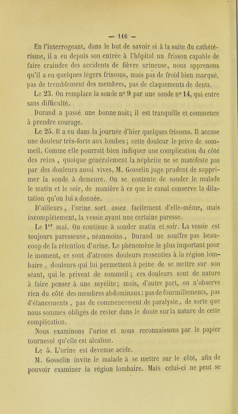 En l’inteiTOg'eant, dans le but de savoir si à la suite du cathété- risme, il a eu depuis son entrée à l’hôpital un frisson capable de faire craindre des accidents de fièvre urineuse, nous apprenons qu’il a eu quelques légers frissons, mais pas de froid bien marqué, pas de tremblement des membres, pas de claquements de dents. Le 23. On remplace la sonde n° 9 par une sonde n° 14, qui entre sans difficulté. Durand a passé une bonne nuit; il est tranquille et commence cà prendre courage. Le 2ô. Il a eu dans la journée d’hier quelques frissons. Il accuse une douleur très-forte aux lombes ; cette douleur le prive de som- meil. Comme elle pourrait bien indiquer une complication du côté des reins , quoique généralement la néphrite ne se manifeste pas par des douleurs aussi vives, M. Gosselin juge prudent de suppri- mer la sonde à demeure. On se contente de sonder le malade le matin et le soir, de manière à ce que le canal conserve la dila- tation qu’on lui a donnée. D’ailleurs, l’urine sort assez facilement d’elle-même, mais incomplètement, la vessie ayant une certaine paresse. Le P” mai. On continue à sonder matin et soir. La vessie est toujours paresseuse, néanmoins, Durand ne souffre pas beau- coup de la rétention d’urine. Le phénomène le plus important pour le moment, ce sont d’atroces douleurs ressenties à la région lom- baire j douleurs qui lui permettent cà peine de se mettre sur son séant, qui le privent de sommeil ; ces douleurs sont de nature à faire pensera une myélite; mais, d’autre part, on n’observe rien du côté des membres abdominaux: pas de fourmillements, pas d’élancements, pas de commencement de paralysie, de sorte que nous sommes obligés de rester dans le doute sur la nature de cette complication. Nous examinons l’urine et nous reconnaissons par le papier tournesol qu’elle est alcaline. Le 5. L’urine est devenue acide. RL Gosselin invite le malade à se mettre sur le côté, afin de pouvoir examiner la région lombaire. Mais celui-ci ne peut se