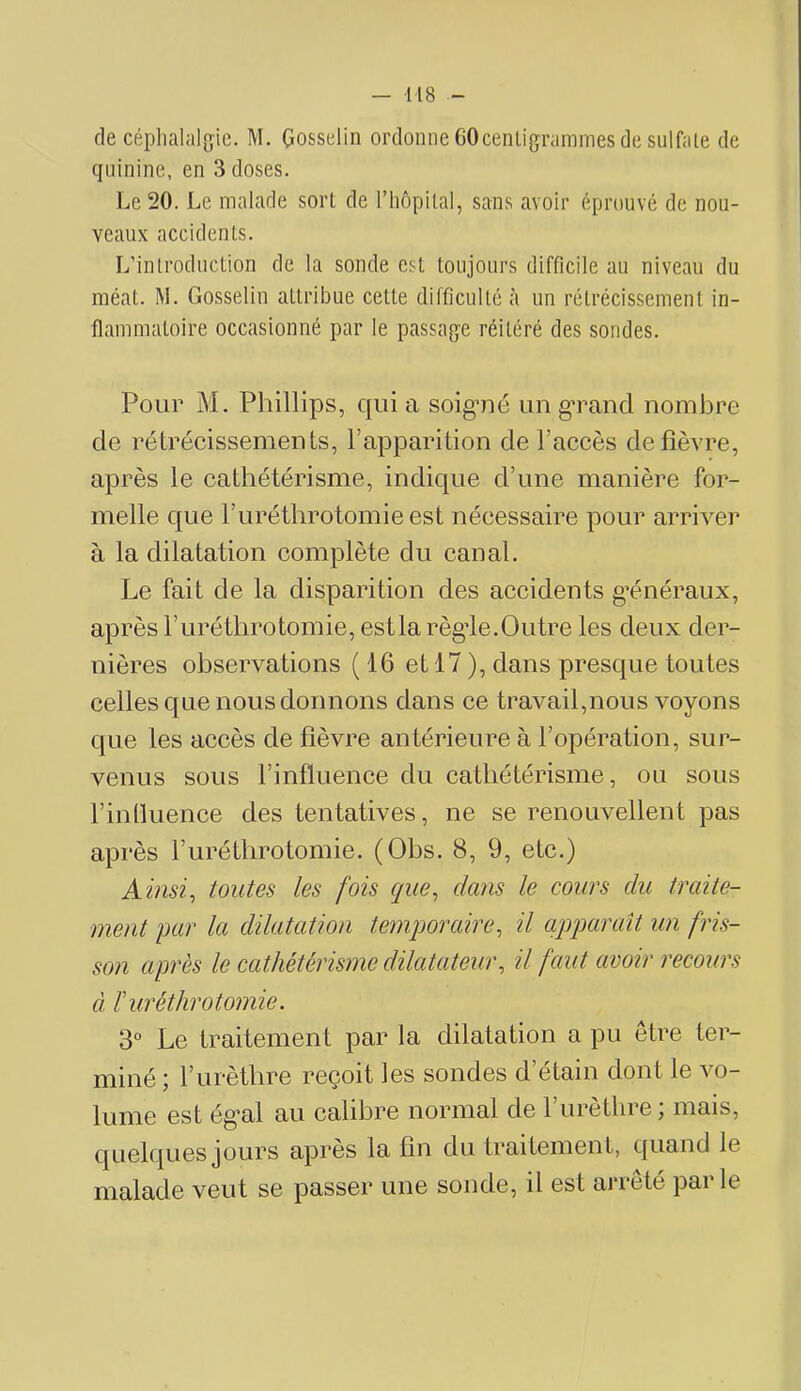 (le céplialalgie. M. Gosselin ordonne 60cenli(jrammes de sulfate de ({Liinine, en 3 doses. Le 20. Le malade sort de l’hopilal, sans avoir éprouvé de nou- veaux accidents. L’introduction de la sonde est toujours difficile au niveau du méat. M. Gosselin attribue cette difficulté à un rétrécissement in- flammatoire occasionné par le passage réitéré des sondes. Pour M. Phillips, qui a soigmé un grand nombre de rétrécissements, l’apparition de l’accès de fièvre, après le cathétérisme, indique d’une manière for- melle que l’uréthrotomieest nécessaire pour arriver à la dilatation complète du canal. Le fait de la disparition des accidents g’énéraux, après l’uréthrotomie, estla règde.Outre les deux der- nières observations ( 16 et 17 ), dans presque toutes celles que nous donnons dans ce travail,nous voyons que les accès de fièvre antérieure à l’opération, sur- venus sous l’influence du cathétérisme, ou sous rinüuence des tentatives, ne se renouvellent pas après Furéthrotomie. (Obs. 8, 9, etc.) Ainsi, toutes les fois que, dans le cours du traite- ment par la dilatation temporaire, il apparaît un fris- son après le cathétérisme dilatateur, il faut avoir recours à ïuréthrotomie. 3° Le traitement par la dilatation a pu être ter- miné \ l’urèthre reçoit les sondes d etain dont le vo- lume est ég-al au calibre normal de l’urèthre ; mais, quelques jours apres la fin du traitement, quand le malade veut se passer une sonde, il est arreté parle