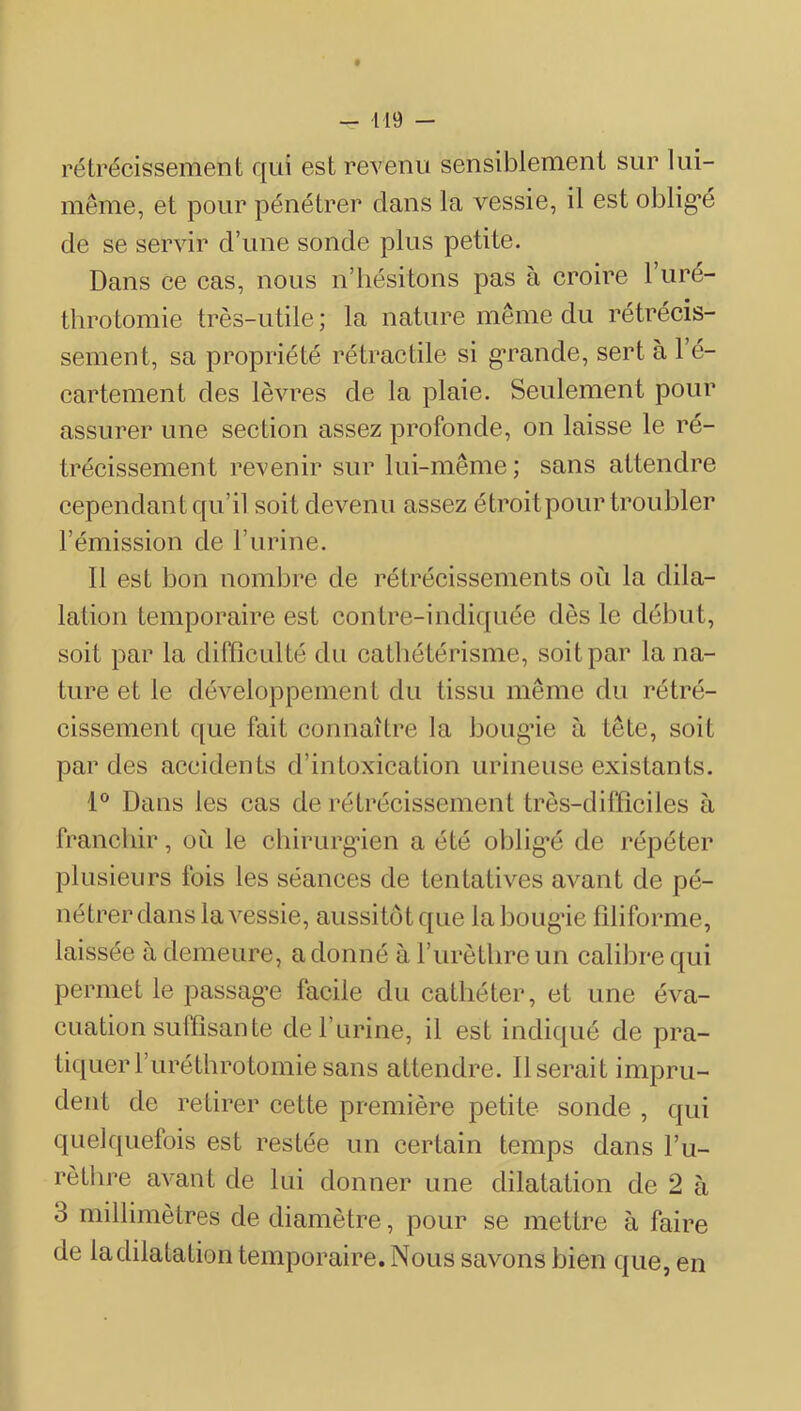 rétrécissement qui est revenu sensiblement sur lui- même, et pour pénétrer clans la vessie, il est oblig’é de se servir d’une sonde plus petite. Dans ce eas, nous n’hésitons pas à eroire 1 uré- thro tomie très-utile ; la nature même du rétrécis- sement, sa propriété rétraetile si g’rande, sert à l’é- cartement des lèvres de la plaie. Seulement pour assurer une section assez profonde, on laisse le ré- trécissement revenir sur lui-même ; sans attendre cependant qu’il soit devenu assez étroit pour troubler l’émission de l’nrine. Il est bon nombre de rétréeissements où la dila- lation temporaire est eontre-indicjuée dès le début, soit par la difficulté du cathétérisme, soit par la na- ture et le développement du tissu même du rétré- cissement que fait connaître la bougâe à tête, soit par des accidents d’intoxication urineuse existants. 1® Dans les cas de rétrécissement très-difficiles à franchir, où le cliirurg’ien a été oblig’é de répéter plusieurs fois les séances de tentatives avant de pé- nétrer dans la vessie, aussitôt que la bougâe filiforme, laissée à demeure, a donné à l’urètlire un calibre c{ui permet le passag’e facile du cathéter, et une éva- cuation suffisan te de l’urine, il est indiqué de pra- tiquer ruréthrotomie sans attendre. Userait impru- dent de retirer eette première petite sonde , qui quelquefois est restée un certain temps dans l’u- rèthre avant de lui donner une dilatation de 2 à 3 millimètres de diamètre, pour se mettre à faire de ladilatation temporaire. Nous savons bien que, en