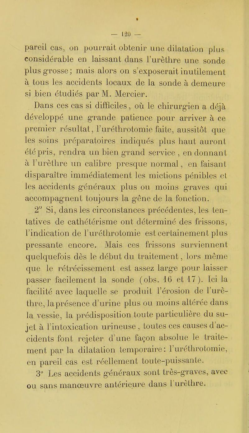pareil cas, on pourrait obtenii* une dilatation plus considérable en laissant dans T urèthre une sonde plusg’rosse; mais alors on s’exposerait inutilement à tous les accidents locaux de la sonde à demeure si bien étudiés par M. Mercier. Dans ces cas si difficiles, où le chirurg’ien a déjà développé une gTande patience pour arriver à ce premier résultat, Furéthrotomie faite, aussitôt que les soins préparatoires indiqués plus haut auront été pris, rendra un bien g’rand service , en donnant à l’urèthre un calibre presque normal, en faisant disparaître immédiatement les mictions pénibles et les accidents g’énéraux plus ou moins g’raves qui accompagment toujours la g’êne de la fonction. 2 Si, dans les circonstances précédentes, les ten- tatives de cathétérisme ont déterminé des frissons, l’indication de Furéthrotomie est certainement plus pressante encore. Mais ces frissons surviennent quelquefois dès le début du traitement, lors même que le rétrécissement est assez larg’e pour laisser passer facilement la sonde (obs. 16 et 17). Ici la facilité avec laquelle se produit l’érosion de Furè- thre, laprésenee d’urine plus ou moins altérée dans la vessie, la prédisposition toute partieulière du su- jet à l’intoxication urineuse , toutes ces causes d’ac- cidents font rejeter d’une façon absolue le traite- ment par la dilatation temporaire: Furéthrotomie, en pareil cas est réellement toute-puissante. 3 Les accidents g’énéraux sont très-g*raves, avec ou sans manœuvre antérieure dans l urèthre.