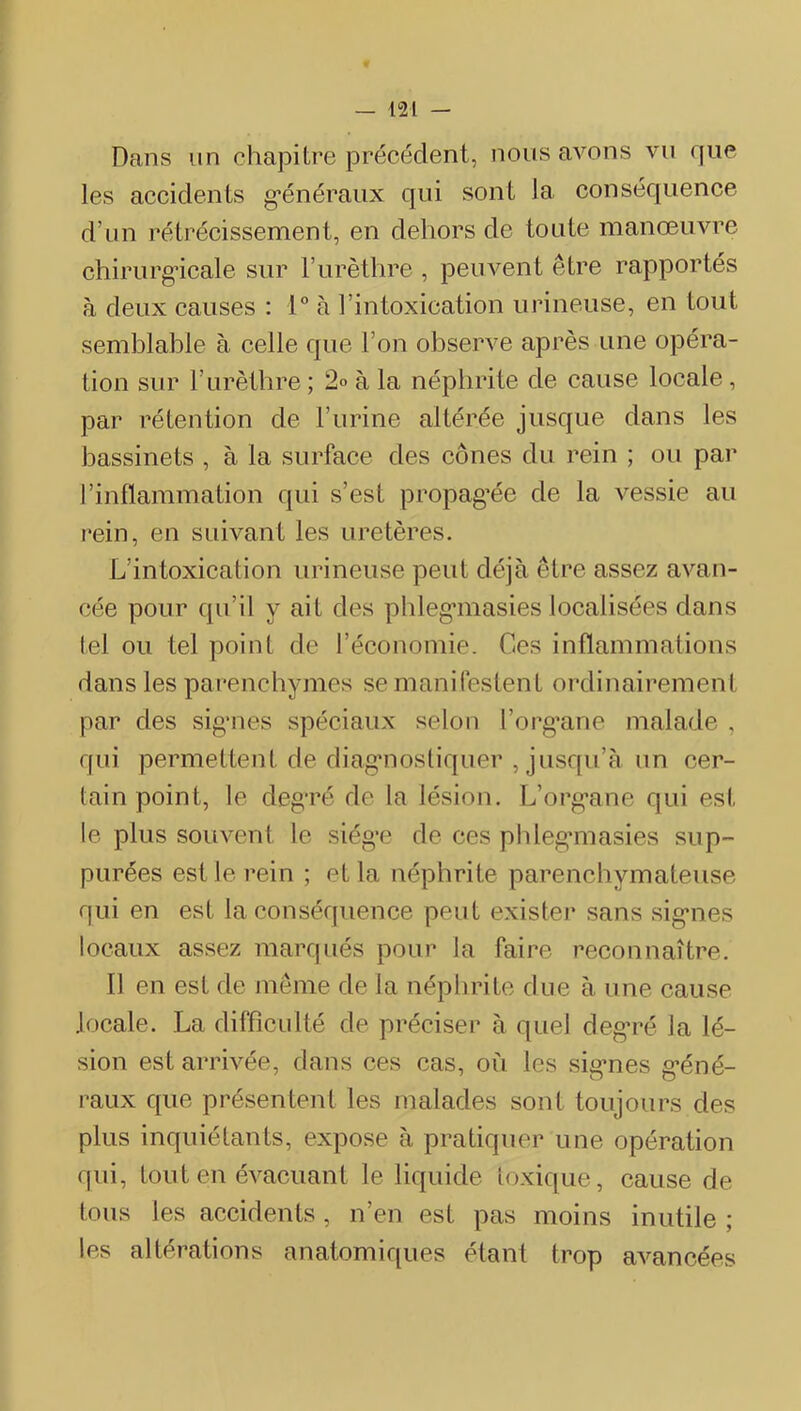 Dans un chapitre précédent, nous avons vu que les accidents g’énéraux qui sont la consécjuence d’un rétrécissement, en dehors de toute manœuvre chirurg’icale sur l’urèthre , peuvent être rapportés à deux causes : 1“ à l’intoxication urineuse, en tout semblable à celle que l’on observe après une opéra- tion sur l’urèthre ; 2° à la néphrite de cause locale , par rétention de l’urine altérée jusque dans les bassinets , à la surface des cônes du rein ; ou par l’inflammation qui s’est propag’ée de la vessie au rein, en suivant les uretères. L’intoxication urineuse peut déjà être assez avan- cée pour qu’il y ait des phleg’inasies localisées dans tel ou tel point de l’économie. Ces inflammations dans les parencbymes se manifestent ordinairement par des sig'iies spéciaux selon l’org’ane malade , qui permettent de diag*nosliquer , jusqu’à un cer- tain point, le degré de la lésion. L’org’ane qui est le plus souvent le siégr de ces pldegmiasies sup- purées est le rein ; et la néphrite parenchymateuse qui en est la conséquence peut existei* sans sig’nes locaux assez marqués pour la faire reconnaître. 11 en est de même de la néphrite due à une cause locale. La diffîcidté de préciser à quel deg'ré la lé- sion est arrivée, dans ces cas, où les sig’nes g’éné- raux que présentent les malades sont toujours des plus inquiétants, expose à pratiquer une opération qui, tout en évacuant le liquide toxique, cause de tous les accidents, n’en est pas moins inutile ; les altérations anatomiques étant trop avancées