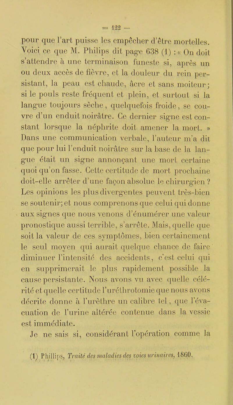 pour que l’art puisse les empêcher d’être mortelles. Voici ce que M. Philips dit pag’e 638 (1) :« On doit s’attendre à une terminaison funeste si, après un ou deux accès de fièvre, et la douleur du rein per- sistant, la peau est chaude, âcre et sans moiteur; si le pouls reste fréquent et plein, et surtout si la lang-ue toujours sèche, quelquefois froide, se cou- vre d’un enduit noirâtre. Ce dernier sig-ne est con- stant lorsque la néphrite doit amener la mort. » Dans une communication verbale, l’auteur m’a dit que pour lui l’enduit noirâtre sur la base de la lan- g*ue était un sig'ne annonçant une mort certaine quoi qu’on fasse. Cette certitude de mort prochaine doit-elle arrêter d’une façon absolue le chirurgien ? Les opinions les plus diverg*entes peuvent très-bien se soutenir; et nous comprenons que celui qui donne aux sig*nes que nous venons d’énumérer une valeur pronostique aussi terrible, s’arrête. Mais, quelle que soit la valeur de ces symptômes, bien certainement le seul moyen qui aurait quelque chance de faire diminuer l’intensité des accidents, c’est celui ciui en supprimerait le plus rapidement possible la cause persistante. Nous avons vu avec quelle célé- rité et quelle certitude l’uréthrotomie que nous avons décrite donne à l’urèthre un calibre tel, que l’éva- cuation de l’urine altérée contenue dans la vessie est immédiate. Je ne sais si, considérant l’opération comme la (1) Phillips, Traité des maladies des voies ■urinaires, 1860.