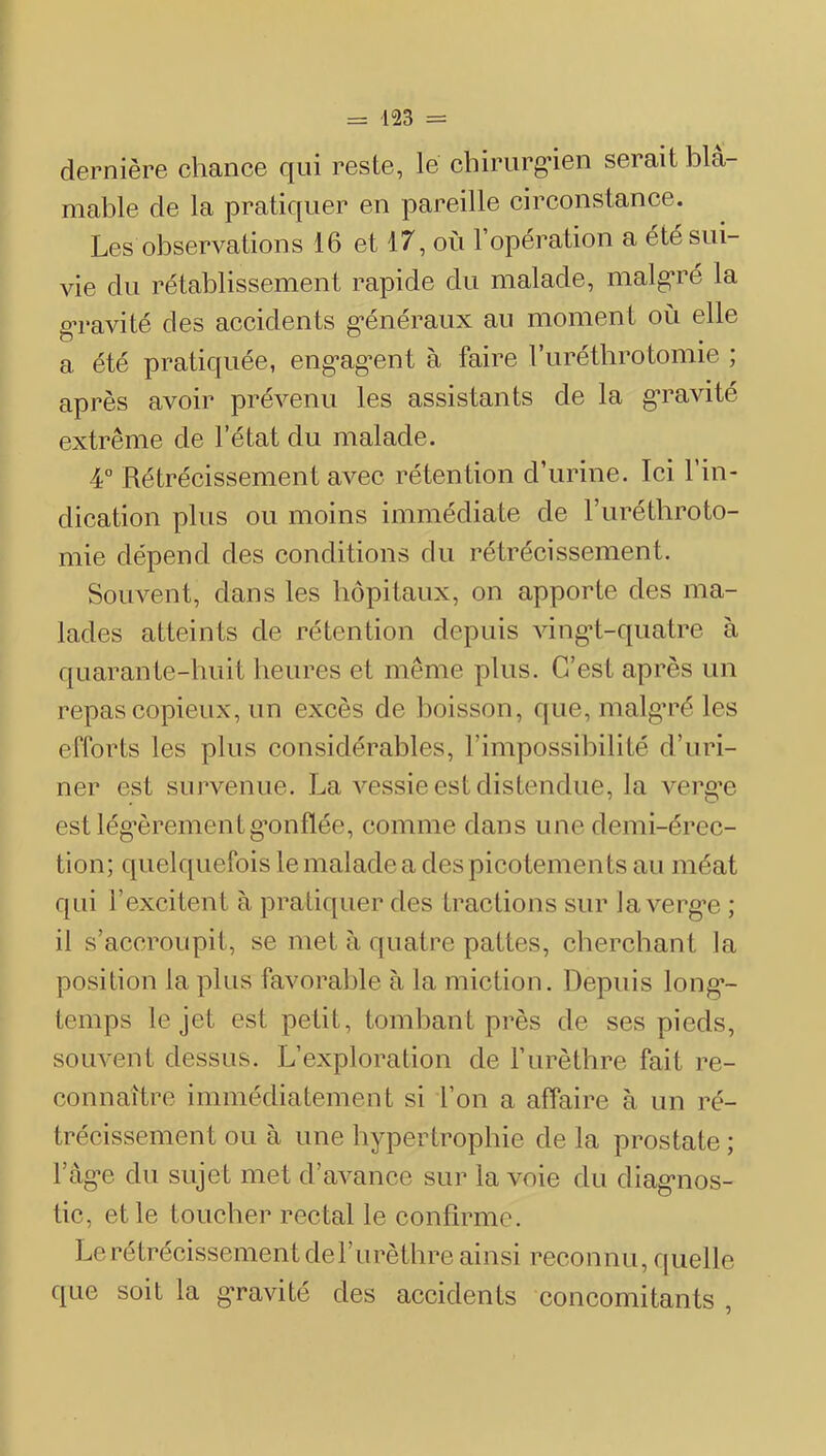 dernière chance qui reste, le chiriirg’ien serait blâ- mable de la pratiquer en pareille circonstance. Les observations 16 et 17, où l’opération a été sui- vie du rétablissement rapide du malade, malg’ré la gTavité des accidents g*énéraux au moment où elle a été pratiquée, eng*ag^ent à faire l’iirétlirotomie ; après avoir prévenu les assistants de la gu’avité extrême de l’état du malade. 4° Rétrécissement avec rétention d’urine. Ici l’in- dication plus ou moins immédiate de l’urétbroto- mie dépend des conditions du rétrécissement. Souvent, dans les hôpitaux, on apporte des ma- lades atteints de rétention depuis vingd-quatre à quarante-huit heures et même plus. C’est après un repas copieux, un excès de boisson, que, malg’ré les efforts les plus considérables, l’impossibilité d’uri- ner est survenue. La vessie est distendue, la vergn est lég’èrementg’onfiée, comme dans une demi-érec- tion; quelquefois le malade a des picotements au méat qui l’excitent à pratiquer des tractions sur la vergn ; il s’accroupit, se met à quatre pattes, cherchant la position la plus favorable à la miction. Depuis long’- temps le jet est petit, tombant près de ses pieds, souvent dessus. L’exploration de l’urèthre fait re- connaître immédiatement si l’on a affaire à un ré- trécissement ou à une hypertrophie de la prostate ; ràg*e du sujet met d’avance sur la voie du diag-nos- tic, et le toucher rectal le confirme. Le rétrécissement del’urèthre ainsi reconnu, quelle que soit la g-ravité des accidents concomitants ,