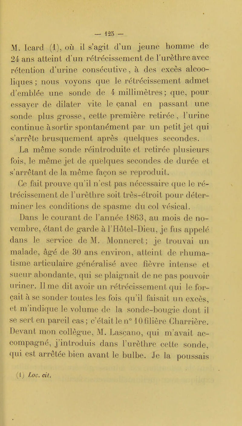 M. Icard (1), oii il s’ag’it d’un jeune homme de 24 ans atteint d’un rétrécissement de l’urèthre avec rétention d’urine consécutive, à des excès alcoo- liques ; nous voyons que le rétrécissement admet d’emblée une sonde de 4 millimètres ; que, pour essayer de dilater vite le canal en passant une sonde plus gTOSse, cette première retirée, l’urine continue àsortir spontanément par un petit jet qui s’arrête brusquement après quelques secondes. La même sonde réintroduite et retirée plusieurs fois, le même jet de quelques secondes de durée et s’arrêtant de la meme façon se reproduit. Ce fait prouve (fu’il n’est pas nécessaire (jue le ré- trécissement de l’urètbre soit très-étroit pour détei'- miner les conditions de spasme du col vésical. Dans le courant de l’année 1863, au mois de no- vembre, étant de g’arde à i’Hôtel-Dieu, je fus appelé dans le service de M. Monneret; je ti’ouvai un malade, âg’é de 30 ans environ, atteint de rliuma- tisme articulaire généralisé avec fièvre intense et sueur abondante, qui seplaig’uait de ne pas poiivoii* uriner, lime dit avoir un rétrécissement qui le foi*- çait à se sonder toutes les fois c|u’il faisait un excès, et m’indique le volume de la sonde-boug*ie dont il se sert en pareil cas; c’était le n° 10 filière Gharrière. Devant mon collègaie, M. Lascano, f[ui m’avait ac- compag'né, j’introduis dans l’urèthre cette sonde, (lui est arrêtée bien avant le bulbe. Je la poussais (l) Loc. cil.