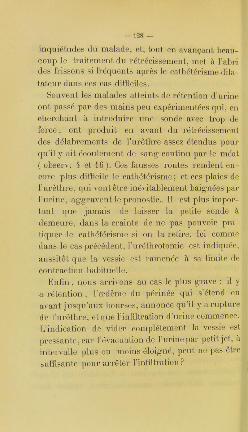 inquiétudes du malade, el, tout en avançant beau- coup le traitement du rétrécissement, met à l’abri des frissons si fréquents après le calhétérisme rlila- tateur dans ces cas difficiles. Souvent les malades atteints de rétention d’urine ont passé par des mains peu expérimentées qui, en cherchant à introduire une sonde avec trop de force, ont produit en avant du rétrécissement des délabrements de l’urèthre assez étendus pour qu’il y ait écoulement de sang* continu par le méat ( observ. 4 et 16). Ces fausses routes rendent en- core plus diffîeile le eathétérisme; et ees plaies de l’urèthre, qui vont être inéAdtablement baigmées par Furine, ag’g’ravent le pronostie.. Il est plus impor- tant que jamais de laisser la petite sonde à demeure, dans la erainte de ne pas pouvoir pra- tiquer le eathétérisme si on la retire. Ici comme dans le cas précédent, l’urétbrotomie est indiquée, aussitôt que la vessie est ramenée à sa limite de contraetion habituelle. Enfin, nous arrivons au cas le plus gTave : il y a rétention , l’œdème du périnée qui s’étend en aA^ant jusqu’aux bourses, annonee qu’il y a rupture de Furèthre, et que l’infiltration d’urine commence. L’indication de AÛder complètement la vessie est pressante, car l’évacuation de Furine par petit jet, à intervalle plus ou moins éloigmé, peut ne pas être suffisante pour arrêter l’infiltration?