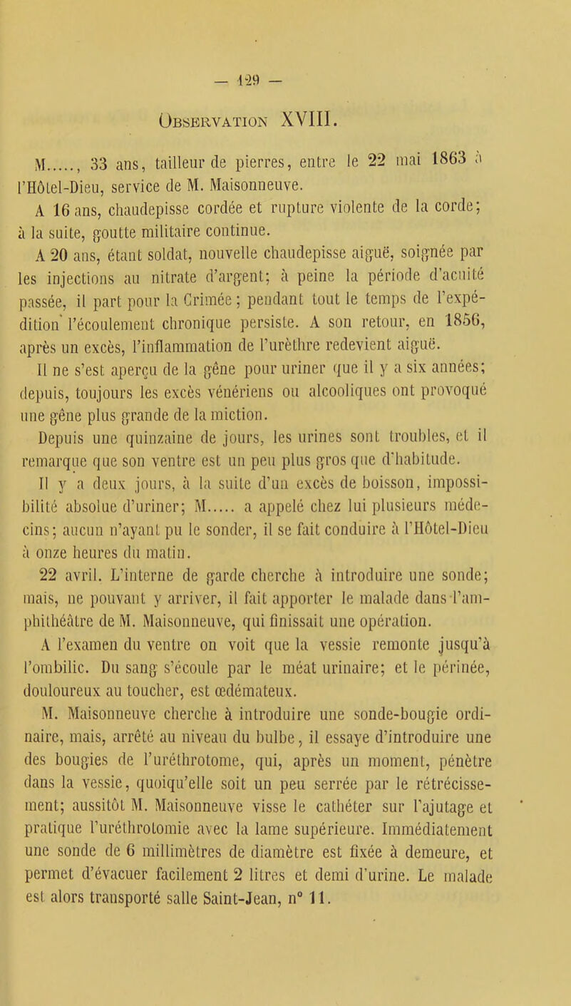Observation XVIII. M , 33 ans, tailleur de pierres, entre le 22 mai 1863 a rHôlel-Dieu, service de M. Maisonneuve. A 16 ans, chaudepisse cordée et rupture violente de la corde; à la suite, goutte militaire continue. A 20 ans, étant soldat, nouvelle chaudepisse aiguë, soignée par les injections au nitrate d’argent; à peine la période d’acuité passée, il part pour la Grimée ; pendant tout le temps de l’expé- dition l’écoulement chronique persiste. A son retour, en 1856, après un excès, l’inflammation de l’iirèthre redevient aiguë. Il ne s’est aperçu de la gêne pour uriner ({ue il y a six années; depuis, toujours les excès vénériens ou alcooliques ont provoqué une gêne plus grande de la miction. Depuis une quinzaine de jours, les urines sont troubles, et il remarque que son ventre est un peu plus gros que d’habitude. Il y a deux jours, à la suite d’un excès de boisson, impossi- bilité absolue d’uriner; M a appelé chez lui plusieurs méde- cins; aucun n’ayant pu te sonder, il se fait conduire à l’Hôtel-Dieu à onze heures du matin. 22 avril. L’interne de garde cherche il introduire une sonde; mais, ne pouvant y arriver, il fait apporter le malade dans l’am- phithéâtre deM. Maisonneuve, qui finissait une opération. A l’examen du ventre on voit que la vessie remonte jusqu’à l’ombilic. Du sang s’écoule par le méat urinaire; et le périnée, douloureux au toucher, est œdémateux. M. Maisonneuve cherche à introduire une sonde-bougie ordi- naire, mais, arrêté au niveau du bulbe, il essaye d’introduire une des bougies de l’urélhrotome, qui, après un moment, pénètre dans la vessie, quoiqu’elle soit un peu serrée par le rétrécisse- ment; aussitôt M. Maisonneuve visse le cathéter sur l’ajutage et pratique ruréthrotomie avec la lame supérieure. Immédiatement une sonde de 6 millimètres de diamètre est fixée à demeure, et permet d’évacuer facilement 2 litres et demi d’urine. Le malade est alors transporté salle Saint-Jean, n“ 11.
