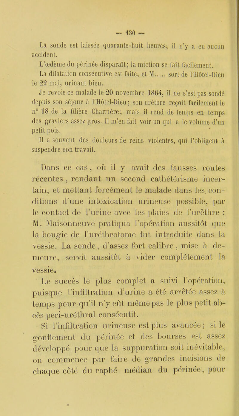 La sonde est laissée quarante-huit heures, il n’y a eu aucun accident. L’œdème du périnée disparaît; la miction se fait facilement. La dilatation consécutive est faite, et M sort de l’Hôtel-Dieu le 22 mai, urinant bien. Je revois ce malade le 20 novembre 1864, il ne s’est pas sondé depuis son séjour à l’Hotel-Dieu; son urèthre reçoit facilement le n° 18 de la filière Charrière; mais il rend de temps en temps des graviers assez gros. Il m’en fait voir un qui a le volume d’un petit pois. 11 a souvent des douleurs de reins violentes, qui l’obligent à suspendre son travail. Dans ce cas, où il y avait des fausses routes récentes , rendant un second cathétérisme incer- tain, et mettant forcément le malade dans les. con- ditions d’une intoxication urineiise possible, par le contact de l’urine avec les plaies de l’urèthre : M. Maisonneuve pratiqua l’opération aussitôt que la boug’ie de l’iiréthrotome fut introduite dans la vessie. La sonde, d’assez fort calibre, mise à de- meure, servit aussitôt à vider complètement la vessie. Le succès le plus complet a suivi l’opération, puisque l’infiltration d’urine a été arrêtée assez à temps pour qu’il n’y eût même pas le plus petit ab- cès peri-urétbral consécutif. Si l’infiltration urineuse est plus avancée; si le g’onflement du périnée et des bourses est assez développé pour que la suppuration soit inévitable, on commence par faire de gmandes incisions de chaque côté du rapbé médian du périnée, pour