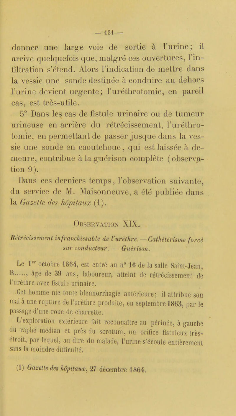 donner une largue voie de sortie à l’urine; il arrive quelquefois que, malg’ré ces ouvertures, l’in- filtration s’étend. Alors l’indication de mettre dans la vessie une sonde destinée à conduire au dehors l’urine devient urg’ente; ruréthrotomie, en pareil cas, est très-utile. 5° Dans les cas de fistule urinaire ou de tumeur urineuse en arrière du rétrécissement, l’uréthro- tomie, en permettant de passer jusque dans la ves- sie une sonde en caoutchouc, qui est laissée à de- meure, contribue àlag’uérison complète (observa- tion 0). Dans ces derniers temps, l’observation suivante, du service de M. Maisonneuve, a été puljliée dans la Gazette des hôpitaux (1). Observation XIX. Uéirécissemmt infranchissable de l’urèthre.—Cathétérisme forcé sur conducteur. — Guérison. Le octobre 1864, est entré au n 16 de la salle Saint-Jean, » de 39 ans, laboureur, atteint de rétrécissement de Turèllire avec fistule urinaire. Cet homme me toute blennorrha^yie antérieure; il attribue son mal a une rupture de rurètbre produite, en septembre 1863, par le passage d’une roue de charrette. L’exploration extérieure lait reconnaître au périnée, à gauche (lu raphé médian et près du scrotum, un orifice fistuleux très- étroit, par lequel, au dire du malade, l’urine s’écoule entièrement sans la moindre difficulté. (1) Gazette des hôpitaux, 27 décembre 1864.