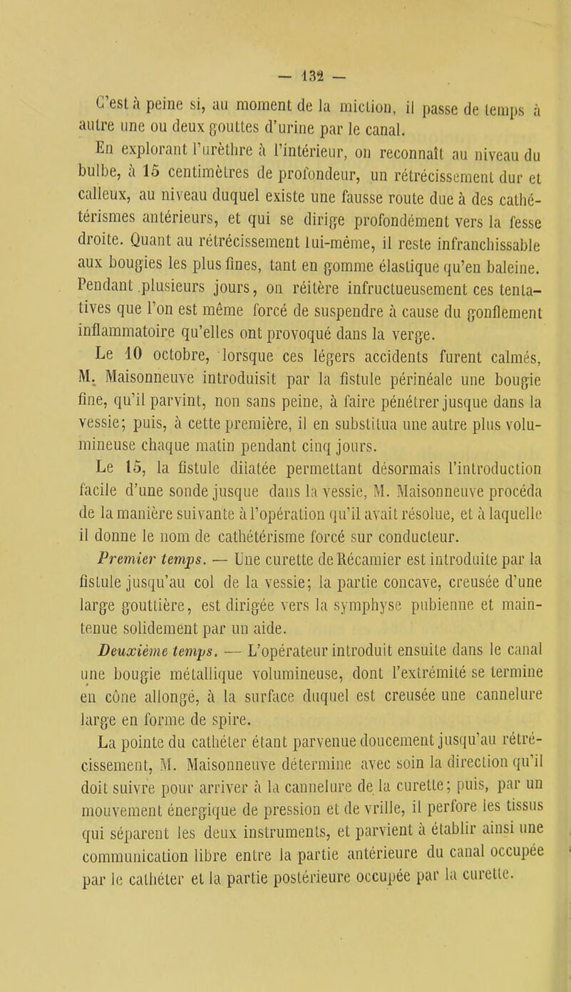C’est à peine si, an moment de la miction, il passe de temps à autre une ou deux gouttes d’urine par le canal. En explorant 1 urèthre a l’intérieur, on reconnaît au niveau du bulbe, à 15 centimètres de profondeur, un rétrécissement dur et calleux, au niveau duquel existe une fausse route due à des cathé- térismes antérieurs, et qui se dirige profondément vers la fesse droite. Quant au rétrécissement lui-même, il reste infranchissable aux bougies les plus fines, tant en gomme élastique qu’en baleine. Pendant .plusieurs jours, on réitère infructueusement ces tenta- tives que l’on est même forcé de suspendre à cause du gonflement inflammatoire qu’elles ont provoqué dans la verge. Le 10 octobre, lorsque ces légers accidents furent calmés, M, Maisonneuve introduisit par la fistule périnéale une bougie fine, qu’il parvint, non sans peine, à faire pénétrer jusque dans la vessie; puis, à cette première, il en substitua une autre plus volu- mineuse chaque matin pendant cinq jours. Le 15, la fistule dilatée permettant désormais l’introduction facile d’une sonde jusque dans la vessie, M. Maisonneuve procéda de la manière suivante à l’opération qu’il avait résolue, et à laquelle il donne le nom de cathétérisme forcé sur conducteur. Premier temps. — Une curette de Récamier est introduite par la fistule jusqu’au col de la vessie; la partie concave, creusée d’une large gouttière, est dirigée vers la symphyse pubienne et main- tenue solidement par un aide. Deuxième temps. — L’opérateur introduit ensuite dans le canal une bougie métallique volumineuse, dont l’extrémité se termine en cône allongé, à la surface duquel est creusée une cannelure large en forme de spire. La pointe du cathéter étant parvenue doucement jusqu’au rétré- cissement, M. Maisonneuve détermine avec soin la direction qu’il doit suivre pour arriver à la cannelure de la curette; puis, par un mouvement énergique de pression et de vrille, il perlore les tissus qui séparent les deux instruments, et parvient a établir ainsi une communication libre entre la partie antérieure du canal occupée par le cathéter et la partie postérieure occupée par la curette.