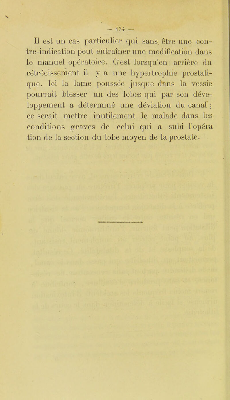 V - 134 — Il est un cas particulier qui sans, être une con- tre-indication peut entraîner une modification dans le manuel opératoire. C’est lorsqu’en arrière du rétrécissement il y a une hypertropliie prostati- que. Ici la lame poussée jusque dans la vessie pourrait blesser un des loljes qui par son déve- loppement a déterminé une déviation du canal ; ce serait mettre inutilement le malade dans les conditions g’raves de celui qui a subi l’opéra tion de la section du lobe moyen de la prostate.