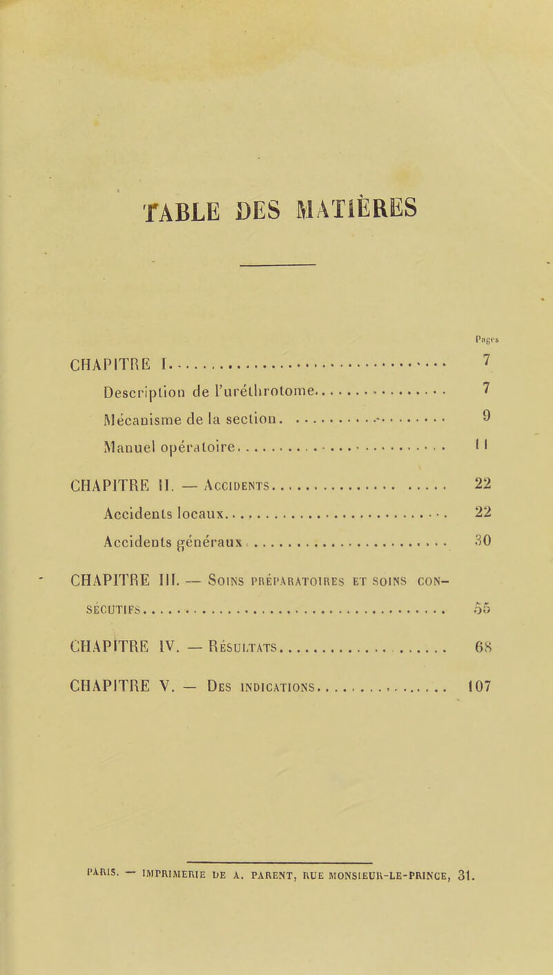 TABLE DES MATIÈRES Pniji's CHAPITRE 1 7 Description de l’uréllirotome 7 Mécanisme de la section ^ Manuel opératoire Il CHAPITRE il. — Accidents 22 Accidents locaux 22 Accidents ffénéraux 30 CHAPITRE III. — Soins rnÉi’.MtAToiREs et soins con- sécutifs 55 CÈIAPITRE IV. — Résultats 6S CHAPITRE V. — Des indications 107