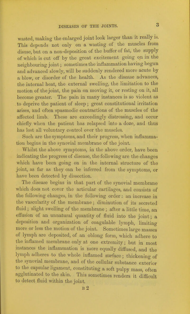 wasted, making the enlarged joint look larger than it really is. This depends not only on a wasting of the muscles from disuse, but on a non-deposition of the buffer of fat, the supply of which is cut off by the great excitement going on in the neighbouring joint; sometimes the inflammation having begun and advanced slowly, will be suddenly rendered more acute by a blow, or disorder of the health. As the disease advances, the internal heat, the external swelling, the limitation to the motion of the joint, the pain on moving it, or resting on it, all become greater. The pain in many instances is so violent as to deprive the patient of sleep; great constitutional irritation arises, and often spasmodic contractions of the muscles of the affected limb. These are exceedingly distressing, and occur chiefly when the patient has relapsed into a doze, and thus has lost all voluntary control over the muscles. Such are the symptoms, and their progress, when inflamma- tion begins in the synovial membrane of the joint. Whilst the above symptoms, in the above order, have been indicating the progre.ss of disease, the following are the changes which have been going on in the internal structure of the joint, as far as they can be inferred from the symptoms, or have been detected by dissection. The disease begins in that part of the synovial membrane which does not cover the articular cartilages, and consists of the following changes, in the following order : an increase in the vascularity of the membrane; diminution of its secreted fluid ; slight swelling of the membrane; after a little time, an effusion of an unnatural quantity of fluid into the joint; a deposition and organization of coagulable lymph, limiting more or less the motion of the joint. Sometimes large masses of lymph are deposited, of an oblong form, which adhere to the inflamed membrane only at one extremity; but in most instances the inflammation is more equally diffused, and the lymph adheres to the whole inflamed surface; thickenino- of the synovial membrane, and of the cellular substance exterior to the capsular ligament, constituting a soft pulpy mass, often agglutinated to the skin. This sometimes renders it diflScult to detect fluid within the joint. B 2