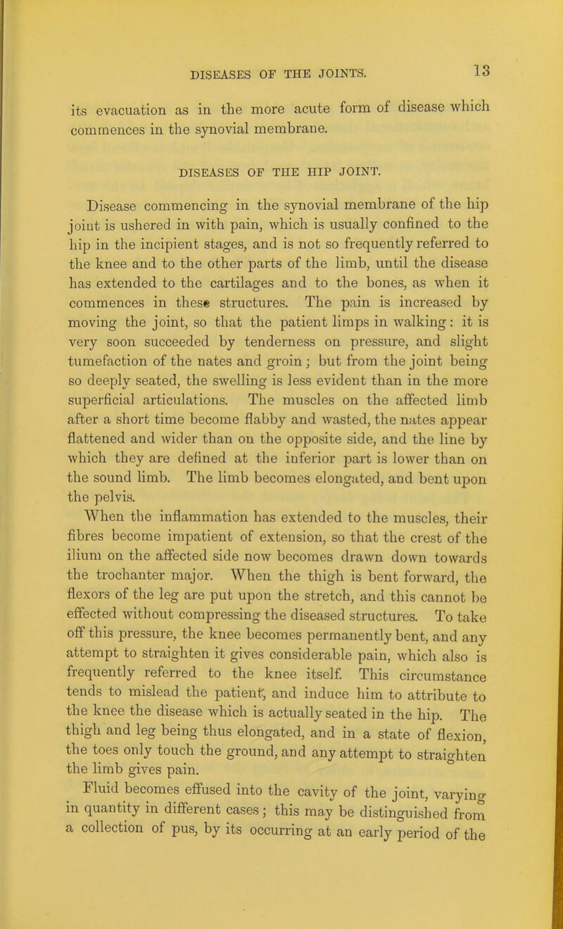 its evacuation as in the more acute form of disease which commences in the synovial membrane. DISEASES OF THE HIP JOINT. Disease commencing in the synovial membrane of the hip joint is ushered in with pain, which is usually confined to the hip in the incipient stages, and is not so frequently referred to the knee and to the other parts of the limb, until the disease has extended to the cartilages and to the bones, as when it commences in these structures. The pain is increased by moving the joint, so that the patient limps in walking: it is very soon succeeded by tenderness on pressure, and slight tumefaction of the nates and groin; but from the joint being so deeply seated, the swelling is less evident than in the more superficial articulations. The muscles on the affected limb after a short time become flabby and wasted, the nates appear flattened and wider than on the opposite side, and the line by which they are defined at the inferior part is lower than on the sound limb. The limb becomes elongated, and bent upon the pelvis. When the inflammation has extended to the muscles, their fibres become impatient of extension, so that the crest of the ilium on the affected side now becomes drawn down towards the trochanter major. When the thigh is bent forward, the flexors of the leg are put upon the stretch, and this cannot l)e effected without compressing the diseased structures. To take off this pressure, the knee becomes permanently bent, and any attempt to straighten it gives considerable pain, which also is frequently referred to the knee itself. This circumstance tends to mislead the patienf, and induce him to attribute to the knee the disease which is actually seated in the hip. The thigh and leg being thus elongated, and in a state of flexion, the toes only touch the ground, and any attempt to straighten the limb gives pain. Fluid becomes effused into the cavity of the joint, varyino- in quantity in different cases; this may be distinguished from a collection of pus, by its occurring at an early period of the