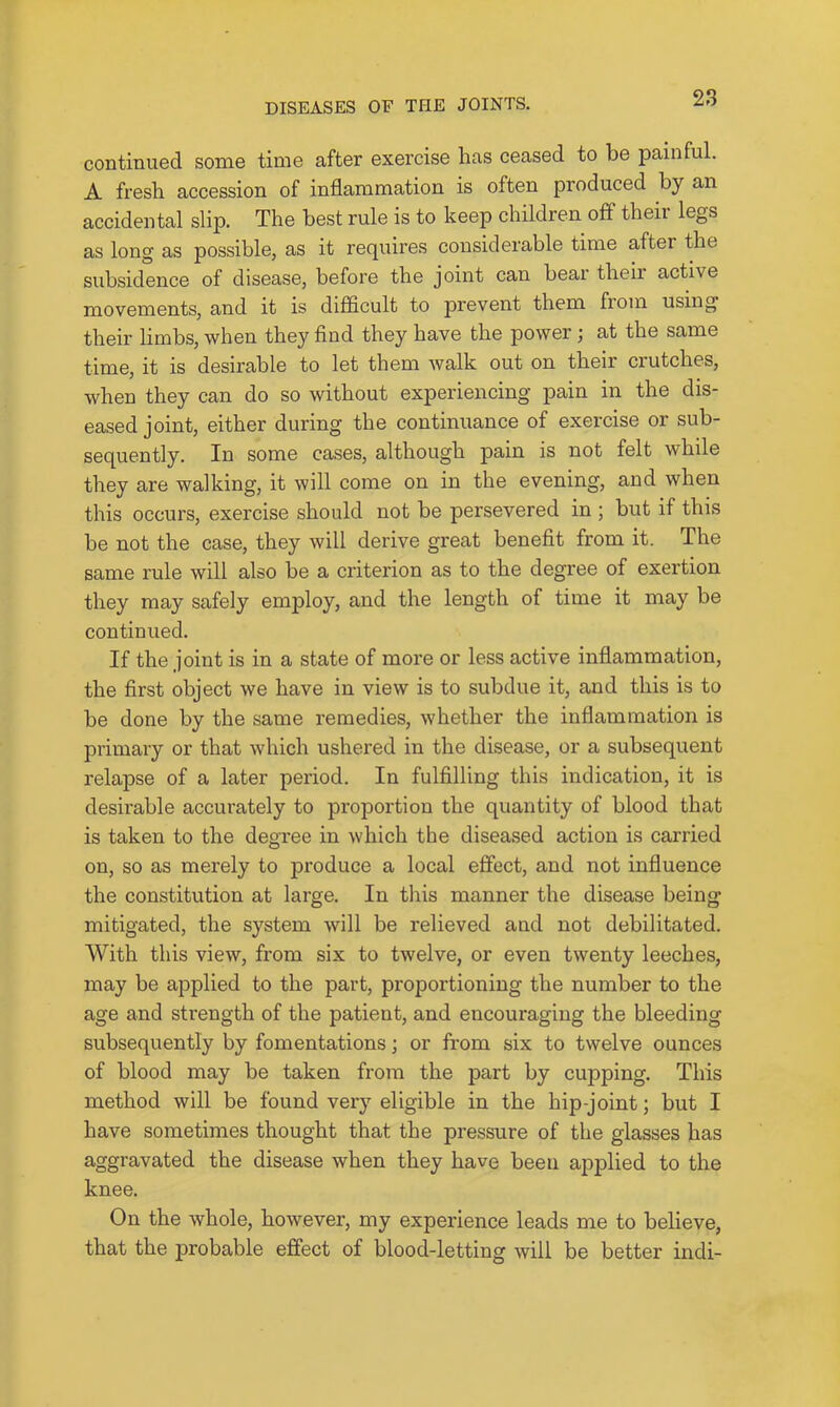 continued some time after exercise has ceased to be painful. A fresh accession of inflammation is often produced by an accidental slip. The best rule is to keep children off their legs as long as possible, as it requires considerable time after the subsidence of disease, before the joint can bear then active movements, and it is difficult to prevent them from using their limbs, when they find they have the power; at the same time, it is desirable to let them walk out on their crutches, when they can do so without experiencing pain in the dis- eased joint, either during the continuance of exercise or sub- sequently. In some cases, although pain is not felt while they are walking, it will come on in the evening, and when this occurs, exercise should not be persevered in ; but if this be not the case, they will derive great benefit from it. The same rule will also be a criterion as to the degree of exertion they may safely emjDloy, and the length of time it may be continued. If the joint is in a state of more or less active inflammation, the first object we have in view is to subdue it, and this is to be done by the same remedies, whether the inflammation is primary or that which ushered in the disease, or a subsequent relapse of a later period. In fulfilling this indication, it is desirable accurately to proportion the quantity of blood that is taken to the degree in which the diseased action is carried on, so as merely to produce a local effect, and not influence the constitution at large. In this manner the disease being mitigated, the system will be relieved and not debilitated. With this view, from six to twelve, or even twenty leeches, may be applied to the part, proportioning the number to the age and strength of the patient, and encouz*aging the bleeding subsequently by fomentations; or from six to twelve ounces of blood may be taken from the part by cupping. This method will be found very eligible in the hip-joint; but I have sometimes thought that the pressure of the glasses has aggravated the disease when they have been applied to the knee. On the whole, however, my experience leads me to believe, that the probable effect of blood-letting will be better indi-