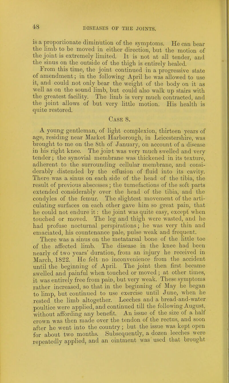 is a proportionate diminution of the symptoms. He can bear the limb to be moved in either direction, but the motion of the joint is extremely limited. It is not at all tender, and the sinus on the outside of the thigh is entirely healed. From this time, the joint continued in a progressive state of amendment; in the following April he was allowed to use it, and could not only bear the weight of the body on it as well as on the sound limb, but could also walk up stairs with the greatest facility. The limb is very much contracted, and the joint allows of but very little motion. Plis health is quite restored. Case 8. A young gentleman, of light complexion, thirteen years of age, residing near Market Harborough, in Leicestershire, was brought to me on the 8th of January, on account of a disease in his right knee. The joint was very much swelled and very tender; the synovial membrane was thickened in its textui’e, adherent to the surrounding cellular membrane, and consi- derably distended by the effusion of fluid into its cavity. There was a sinus on each side of the head of the tibia, the result of previous abscesses; the tumefactions of the soft parts extended considerably over the head of the tibia, and the condyles of the femur. The slightest movement of the arti- culating surfaces on each other gave him so great pain, that he could not endure it: the joint was quite easy, except when touched or moved. The leg and thigh were wasted, and he had profuse nocturnal perspirations; he was very thin and emaciated, his countenance pale, pulse weak and frequent. There was a sinus on the metatarsal bone of the little toe of the affected limb. The disease in the knee had been nearly of two years’ duration, from an injury he received in March, 1822. He felt no inconvenience from the accident until the beginning of April. The joint then first became swelled and painful when touched or moved; at other times, it was entirely free from pain, but very weak. These symptoms rather increased, so that in the beginning of May he began to limp, but continued to use exercise until June, when he rested the limb altogether. Leeches and a bread-and-water poultice were applied, and continued till the following Augu.st, without affording any benefit. An issue of the size of a half crown was then made over the tendon of the rectu.s, and soon after he went into the country; but the issue was kept open for about two months. Subsequently, a dozen leeches were repeatedly applied, and an ointment was used that brought