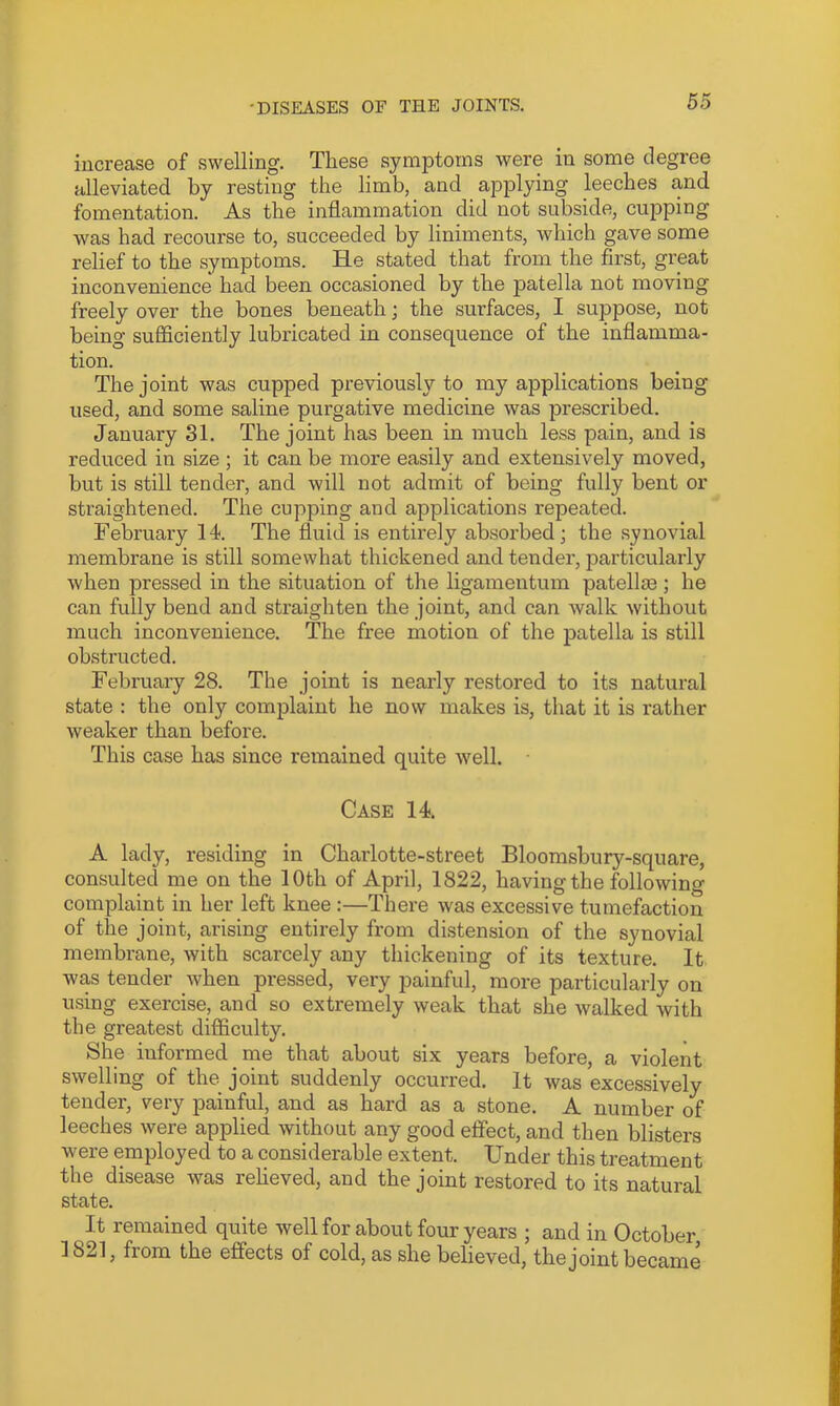 increase of swelling. These symptoms were in some degree alleviated by resting the limb, and applying leeches and fomentation. As the inflammation did not subside, cupping was had recourse to, succeeded by liniments, which gave some relief to the symptoms. He stated that from the first, great inconvenience had been occasioned by the patella not moving freely over the bones beneath; the surfaces, I suppose, not being sufficiently lubricated in consequence of the inflamma- tion. The joint was cupped previously to my applications being used, and some saline purgative medicine was prescribed. January 31. The joint has been in much less pain, and is reduced in size ; it can be more easily and extensively moved, but is still tender, and will not admit of being fully bent or straightened. The cupping and applications repeated. February 14. The fluid is entirely absorbed; the synovial membrane is still somewhat thickened and tender, particularly when pressed in the situation of the ligamentum patellm; he can fully bend and straighten the joint, and can walk without much inconvenience. The free motion of the patella is still obstructed. February 28. The joint is nearly restored to its natural state : the only complaint he now makes is, that it is rather weaker than before. This case has since remained quite well. Case 14. A lady, residing in Charlotte-street Bloomsbury-square, consulted me on the 10th of April, 1822, having the following complaint in her left knee :—There was excessive tumefaction of the joint, arising entirely from distension of the synovial membrane, with scarcely any thickening of its texture. It was tender when pressed, very painful, more particularly on using exercise, and so extremely weak that she walked with the greatest difficulty. She informed me that about six years before, a violent swelling of the joint suddenly occurred. It was excessively tender, very painful, and as hard as a stone. A number of leeches were applied without any good effect, and then blisters w'ere employed to a considerable extent. Under this treatment the disease was reheved, and the joint restored to its natural state. It remained quite well for about four years ; and in October 1821, from the effects of cold, as she believed, the joint became