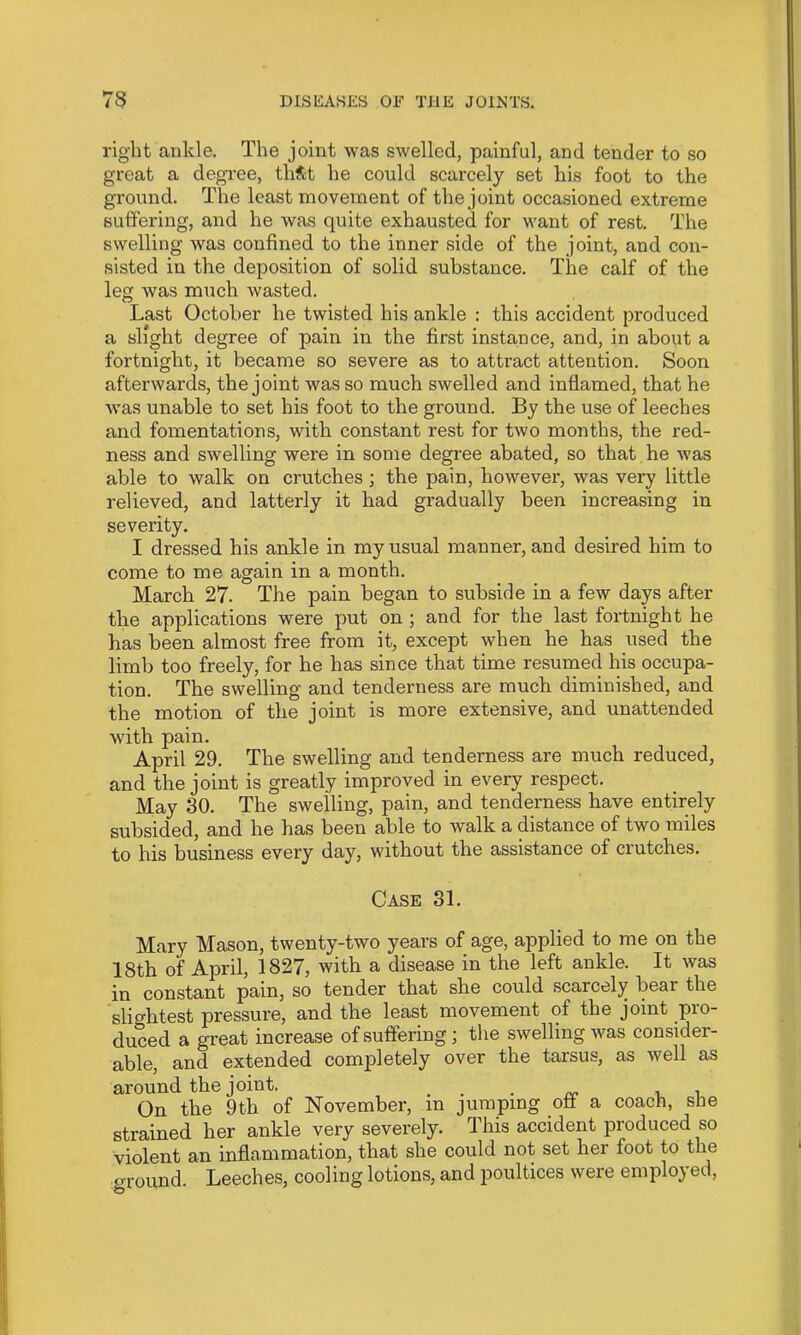 right ankle. The joint was swelled, painful, and tender to so great a degree, thS;t he could scarcely set his foot to the ground. The least movement of the joint occasioned extreme suffering, and he was quite exhausted for want of rest. The swelling was confined to the inner side of the joint, and con- sisted in the deposition of solid substance. The calf of the leg was much wasted. Last October he twisted his ankle : this accident produced a slight degree of pain in the first instance, and, in about a fortnight, it became so severe as to attract attention. Soon afterwards, the joint was so much swelled and inflamed, that he was unable to set his foot to the ground. By the use of leeches and fomentations, with constant rest for two months, the red- ness and swelling were in some degree abated, so that he was able to walk on crutches ; the pain, however, was very little relieved, and latterly it had gradually been increasing in severity. I dressed his ankle in my usual manner, and desired him to come to me again in a month. March 27. The pain began to subside in a few days after the applications were put on ; and for the last fortnight he has been almost free from it, except when he has used the limb too freely, for he has since that time resumed his occupa- tion. The swelling and tenderness are much diminished, and the motion of the joint is more extensive, and unattended with pain. April 29. The swelling and tenderness are much reduced, and the joint is greatly improved in every respect. May 30. The swelling, pain, and tenderness have entirely subsided, and he has been able to walk a distance of two miles to his business every day, without the assistance of crutches. Case 31. Mary Mason, twenty-two years of age, applied to me on the 18th of April, 1827, with a disease in the left ankle. It was in constant pain, so tender that she could scarcely bear the slif^htest pressure, and the least movement of the joint pro- duced a great increase of suffering; the swelling was consider- able, and extended completely over the tarsus, as well as around the joint, ... ^ i On the 9th of November, in jumping oft a coach, she strained her ankle very severely. This accident produced so violent an inflammation, that she could not set her foot to the ground. Leeches, cooling lotions, and poultices were employed.