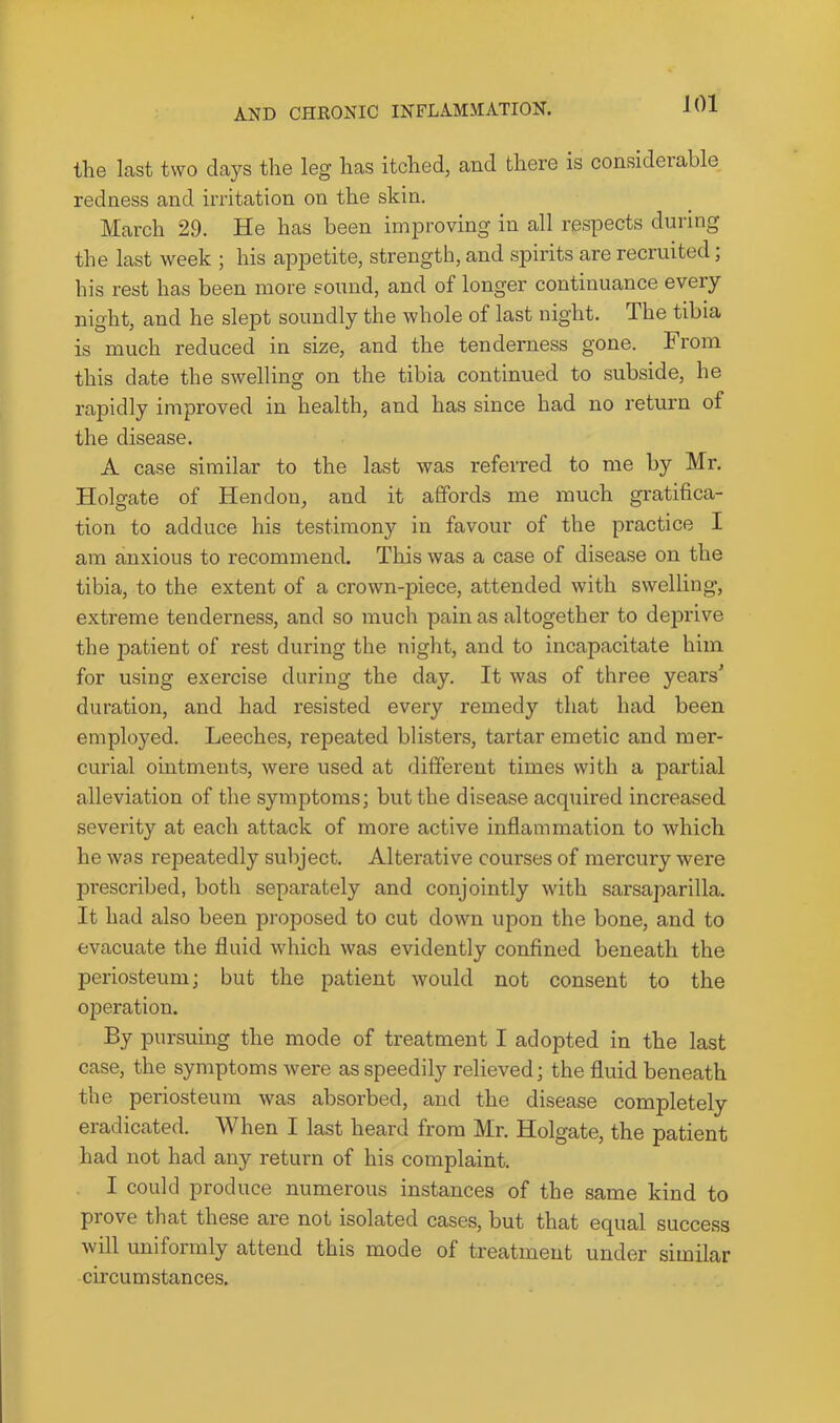 JOl the last two days the leg has itched, and there is considerable redness and irritation on the skin. March 29. He has been improving in all respects during the last week ; his appetite, strength, and spirits are recruited; his rest has been more sound, and of longer continuance every night, and he slept soundly the whole of last night. The tibia is much reduced in size, and the tenderness gone. From, this date the swelling on the tibia continued to subside, he rapidly improved in health, and has since had no return of the disease. A case similar to the last was referred to me by Mr, Holgate of Hendon, and it affords me much gratifica- tion to adduce his testimony in favour of the practice I am anxious to recommend. This was a case of disease on the tibia, to the extent of a crown-piece, attended with swelling, extreme tenderness, and so much pain as altogether to dein'ive the patient of rest during the night, and to incapacitate him for using exercise during the day. It was of three years’ duration, and had resisted every remedy that had been employed. Leeches, repeated blisters, tartar emetic and mer- curial ointments, were used at different times with a partial alleviation of the symptoms; but the disease acquired increased severity at each attack of more active inflammation to which he was repeatedly subject. Alterative courses of mercury were prescribed, both separately and conjointly with sarsaparilla. It had also been proposed to cut down upon the bone, and to evacuate the fluid which was evidently confined beneath the periosteum; but the patient would not consent to the operation. By pursuing the mode of treatment I adopted in the last case, the symptoms Avere as speedily relieved; the fluid beneath the periosteum was absorbed, and the disease completely eradicated. When I last heard from Mr. Holgate, the patient had not had any return of his complaint. I could produce numerous instances of the same kind to prove that these are not isolated cases, but that equal success will uniformly attend this mode of treatment under similar cii’cum stances.