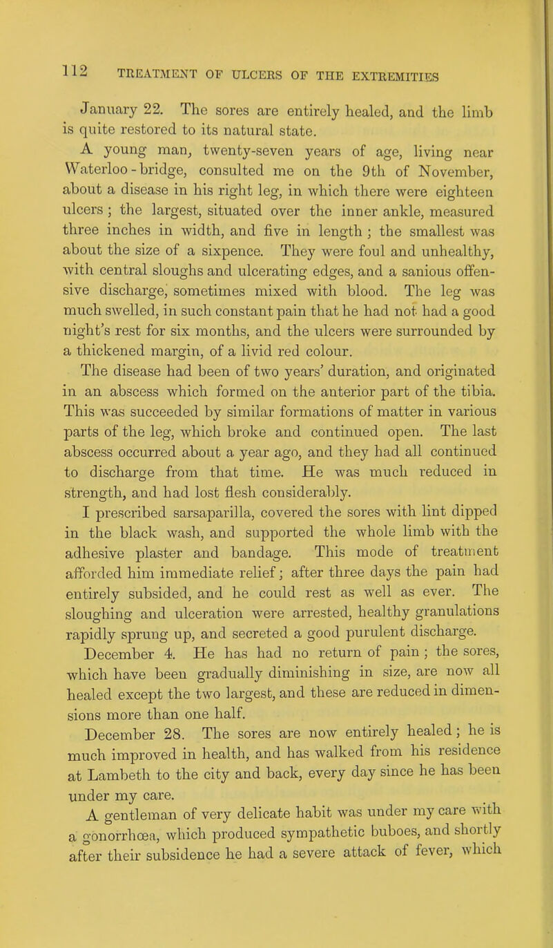 January 22. The sores are entirely healed, and the limb is quite restored to its natural state. A young man, twenty-seven years of age, living near Waterloo - bridge, consulted me on the 9th of November, about a disease in his right leg, in which there were eighteen ulcers ; the largest, situated over the inner ankle, measured three inches in width, and five in length ; the smallest was about the size of a sixpence. They were foul and unhealthy, with central sloughs and ulcerating edges, and a sanious offen- sive discharge, sometimes mixed with blood. The leg was much swelled, in such constant pain that he had not had a good night’s rest for six months, and the ulcers were surrounded by a thickened margin, of a livid red colour. The disease had been of two years’ duration, and originated in an abscess which formed on the anterior part of the tibia. This was succeeded by similar formations of matter in various parts of the leg, which broke and continued open. The last abscess occurred about a year ago, and they had all continued to discharge from that time. He was much reduced in strength, and had lost flesh considerably. I prescribed sarsaparilla, covered the sores with lint dipped in the black wash, and supported the whole limb with the adhesive plaster and bandage. This mode of treatment afforded him immediate relief; after three days the pain had entirely subsided, and he could rest as well as ever. The sloughing and ulceration were arrested, healthy granulations rapidly sprung up, and secreted a good purulent discharge. December 4. He has had no return of pain ; the sores, which have been gradually diminishing in size, are now all healed except the two largest, and these are reduced in dimen- sions more than one half. December 28. The sores are now entirely healed; he is much improved in health, and has walked from his residence at Lambeth to the city and back, every day since he has been under my care. A gentleman of very delicate habit was under my care with a gonorrhoea, which produced sympathetic buboes, and shoitly after their subsidence he had a severe attack of fever, which
