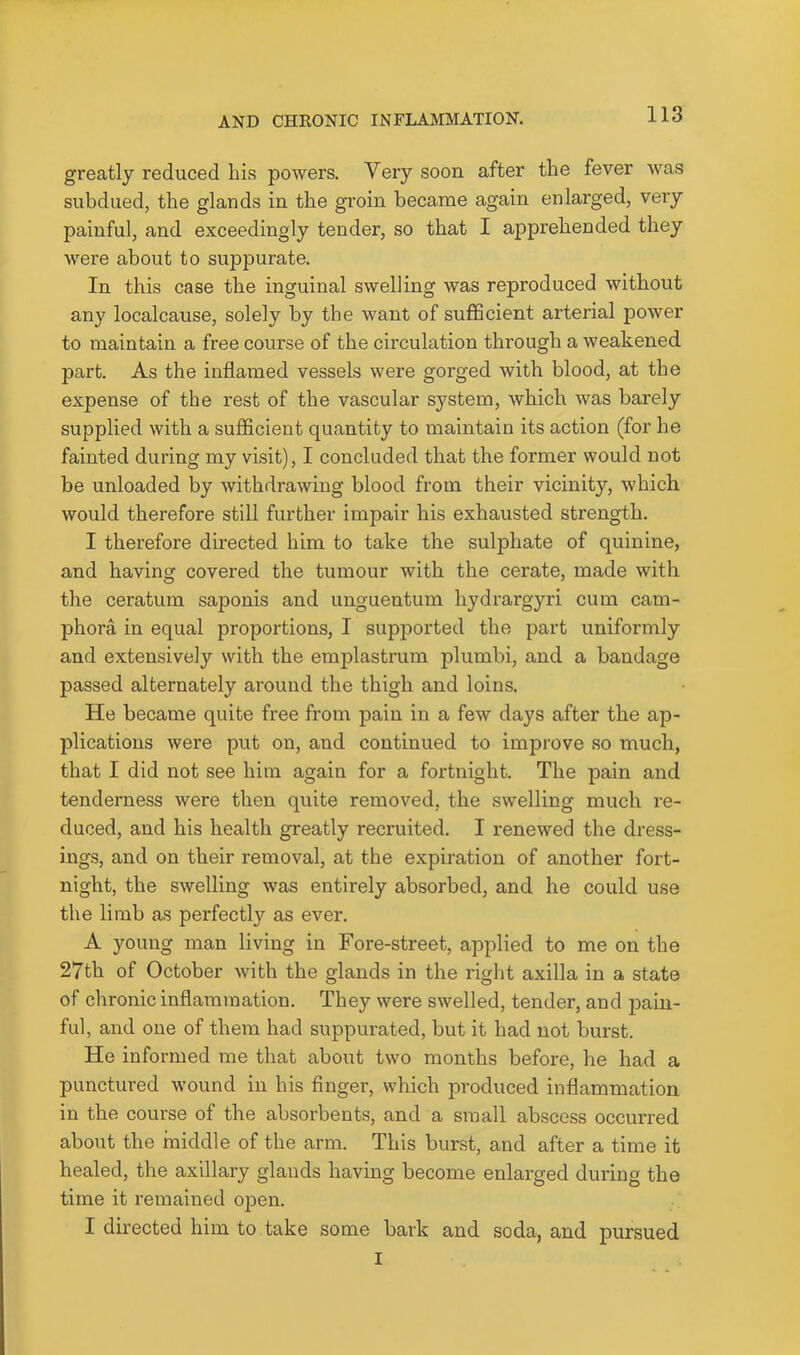 greatly reduced bis powers. Very soon after the fever was subdued, the glands in the groin became again enlarged, very painful, and exceedingly tender, so that I apprehended they were about to suppurate. In this case the inguinal swelling was reproduced without any localcause, solely by the want of sufficient arterial power to maintain a free course of the circulation through a weakened part. As the inflamed vessels were gorged with blood, at the expense of the rest of the vascular system, which was barely supplied with a sufficient quantity to maintain its action (for he fainted during my visit), I concluded that the former would not be unloaded by withdrawing blood from their vicinity, which would therefore still further impair his exhausted strength. I therefore directed him to take the sulphate of quinine, and having covered the tumour with the cerate, made with the ceratum saponis and unguentum hydrargyri cum cam- phora in equal proportions, I supported the part uniformly and extensively with the emplastrum plumbi, and a bandage passed alternately around the thigh and loins. He became quite free from pain in a few days after the ap- plications were put on, and continued to improve so much, that I did not see him again for a fortnight. The pain and tenderness were then quite removed, the swelling much re- duced, and his health greatly recruited. I renewed the dress- ings, and on their removal, at the expiration of another fort- night, the swelling was entirely absorbed, and he could use the limb as perfectly as ever. A young man living in Fore-street, applied to me on the 27th of October with the glands in the right axilla in a state of chronic inflammation. They were swelled, tender, and pain- ful, and one of them had suppurated, but it had not burst. He informed me that about two months before, he had a punctured wound in his finger, which produced inflammation in the course of the absorbents, and a small abscess occurred about the middle of the arm. This burst, and after a time it healed, the axillary glands having become enlarged during the time it remained 02Den. I directed him to take some bark and soda, and pursued I