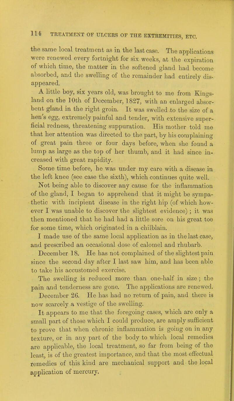 thft samG local troatmont as in tliG last caso. The applications were renewed every fortnight for six weeks, at the expiration of which time, the matter in the softened gland had become absorbed, and the swelling of the remainder had entirely dis- appeared. A little boy, six years old, was brought to me from Kings- land on the 10th of December, 1827, with an enlarged absor- bent gland in the right groin. It was swelled .to the size of a hen s egg, extremely painful and tender, with extensive super- ficial redness, threatening suppuration. His mother told me that her attention was directed to the part, by his complaining of great pain three or four days before, when she found a lump as large as the top of her thumb, and it had since in- creased with great rapidity. Some time before, he was under my care with a disease in the left knee (see case the sixth), which continues quite well. Not being able to discover any cause for the inflammation of the gland, I began to apprehend that it might be sympa- thetic with incipient disease in the right hip (of which how- ever I was unable to discover the slightest evidence) ; it was then mentioned that he had had a little sore on hLs great toe for some time, which originated in a chilblain. I made use of the same local application as in the last case, and prescribed an occasional dose of calomel and rhubarb. December 18. He has not complained of the slightest pain since the second day after I last saw him, and has been able to take his accustomed exercise. The swelling is reduced more than one-half in size ; the pain and tenderness are gone. The applications are renewed. December 26. He has had no return of pain, and there is now scarcely a vestige of the swelling. It appears to me that the foregoing cases, which are only a small part of those which I could produce, are amply sufficient to prove that when chronic inflammation is goiug on in any texture, or in any part of the body to which local remedies are applicable, the local treatment, so far from being of the least, is of the greatest importance, and that the most effectual remedies of this kind are mechanical support and the local application of mercury.