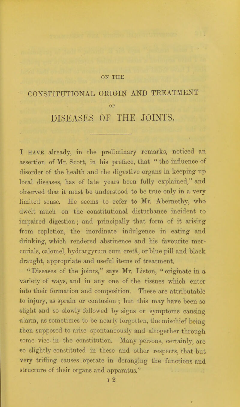 ON THE CONSTITUTIONAL ORIGI^I AND TREATMENT OF DISEASES OF THE JOINTS. I HAVE already, in the preliminary remarks, noticed an assertion of Mr. Scott, in his preface, that “ the influence of disorder of the health and the digestive organs in keeping up local diseases, has of late years been fully explained,” and observed that it must be understood to be true only in a very limited sense. He seems to refer to Mr. Abernethy, who dwelt much on the constitutional disturbance incident to impaired digestion; and principally that form of it arising from repletion, the inordinate indulgence in eating and drinking, which rendered abstinence and his favourite mer- curials, calomel, hydrargyrum cum cret4, or blue pill and black draught, appropriate and useful items of treatment. “Diseases of the joints,” says Mr. Liston, “originate in a variety of ways, and in any one of the tissues which enter into their formation and composition. These are attributable to injury, as sprain or contusion ; but this may have been so vslight and so slowly followed by signs or symptoms causing -alarm, as sometimes to be nearly forgotten, the mischief being- then supposed to arise spontaneously and altogether through some vice- in the constitution. Many persons, certainly, are so slightly constituted in these and other respects, that but very trifling causes. operate in deranging the functions and structure of their organs and apparatus.” I 2