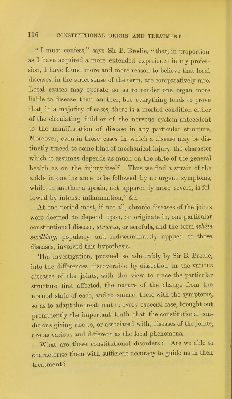 “ I must confess/’ says Sir B. Brodie, “ that, in proportion as I have acquired a more extended experience in my profes- sion, I have found more and more reason to believe that local diseases, in the strict sense of the term, are comparatively rare. Local causes may operate so as to render one organ more liable to disease than another, but everything tends to prove that, in a majority of cases, there is a morbid condition either of the circulating fluid or of the nervous system antecedent to the manifestation of disease in any particular structure. Moreover, even in those cases in which a disease may be dis- tinctly traced to some kind of mechanical injury, the character which it assumes depends as much on the state of the general health as on the injury itself. Thus we find a sprain of the ankle in one instance to be followed by no urgent symptoms, while in another a sprain, not apparently more severe, is fol- lowed by intense inflammation,” &c. At one period most, if not all, chronic diseases of the joints were deemed to depend upon, or originate in, one particular constitutional disease, struma, or scrofula, and the term white swelling, popularly and indiscriminately applied to those diseases, involved this hypothesis. The investigation, pursued so admirably by Sir B. Brodie, into the differences discoverable by dissection in the various diseases of the joints, with the view to trace the particular structure first affected, the nature of the change from the normal state of each, and to connect these with the symptoms, so as to adapt the treatment to every especial case, brought out prominently the important truth that the constitutional con- ditions giving rise to, or associated with, diseases of the joints, are as various and different as the local phenomena. What are these constitutional disorders ? Are we able to characterize them with sufficient accuracy to guide us in their treatment ?