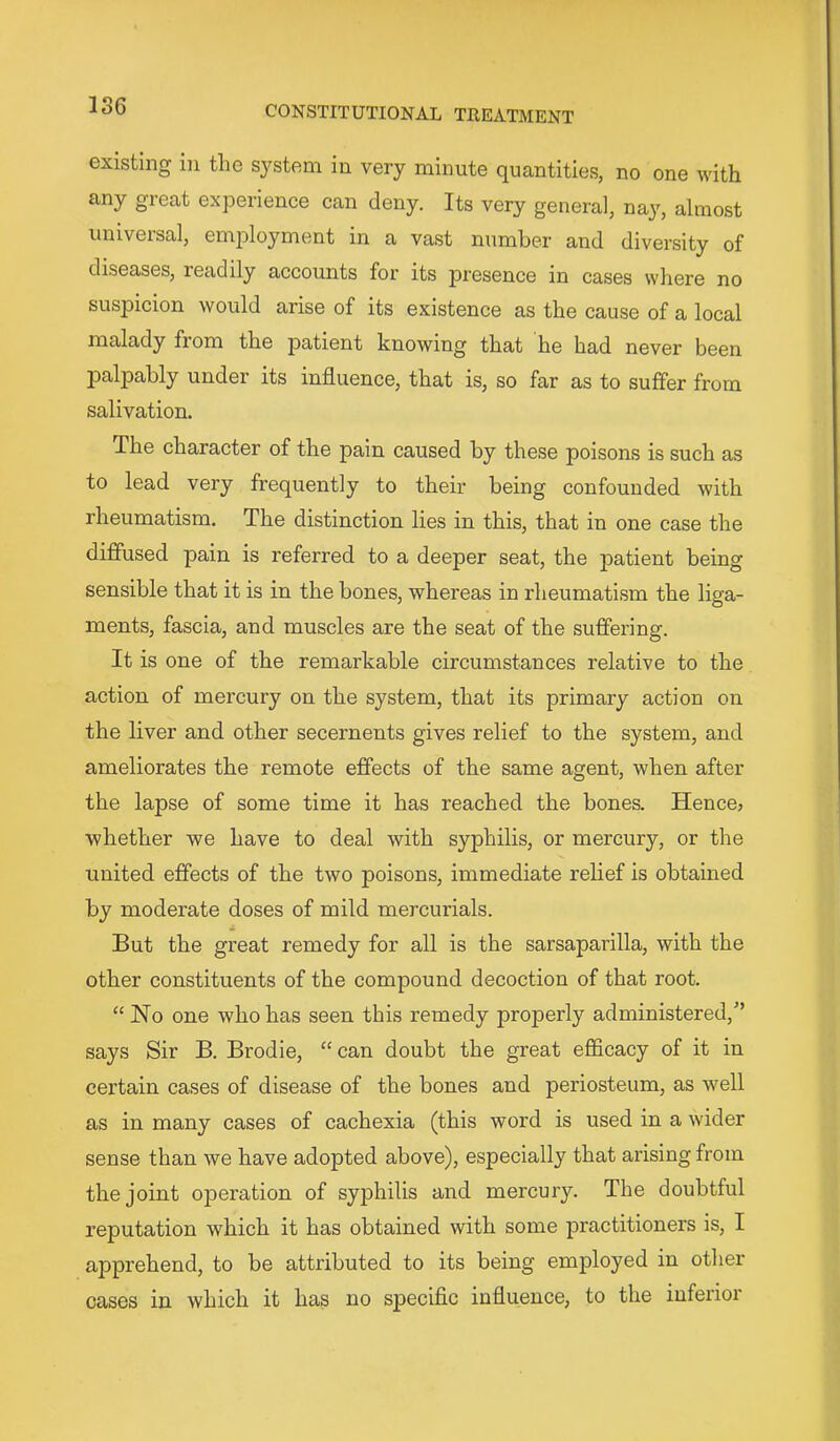 existing in the system in very minute quantities, no one with any great experience can deny. Its very general, na}% almost univeisal, employment in a vast number and diversity of diseases, readily accounts for its presence in cases where no suspicion would arise of its existence as the cause of a local malady from the patient knowing that he had never been palpably under its influence, that is, so far as to suffer from salivation. The character of the pain caused by these poisons is such as to lead very frequently to their being confounded with rheumatism. The distinction lies in this, that in one case the diffused pain is referred to a deeper seat, the patient being sensible that it is in the bones, whereas in rheumatism the liga- ments, fascia, and muscles are the seat of the suffering. It is one of the remarkable circumstances relative to the action of mercury on the system, that its primary action on the liver and other secernents gives relief to the system, and ameliorates the remote effects of the same agent, when after the lapse of some time it has reached the bones. Hence? whether we have to deal with syphilis, or mercury, or the united effects of the two poisons, immediate relief is obtained by moderate doses of mild mercurials. But the great remedy for all is the sarsaparilla, with the other constituents of the compound decoction of that root. “ No one who has seen this remedy properly administered,'* says Sir B. Brodie, “can doubt the great efficacy of it in certain cases of disease of the bones and periosteum, as well as in many cases of cachexia (this word is used in a wider sense than we have adopted above), especially that arising from the joint 023cration of syphilis and mercury. The doubtful reputation which it has obtained with some practitioners is, I apprehend, to be attributed to its being employed in other cases in which it has no specific influence, to the inferior