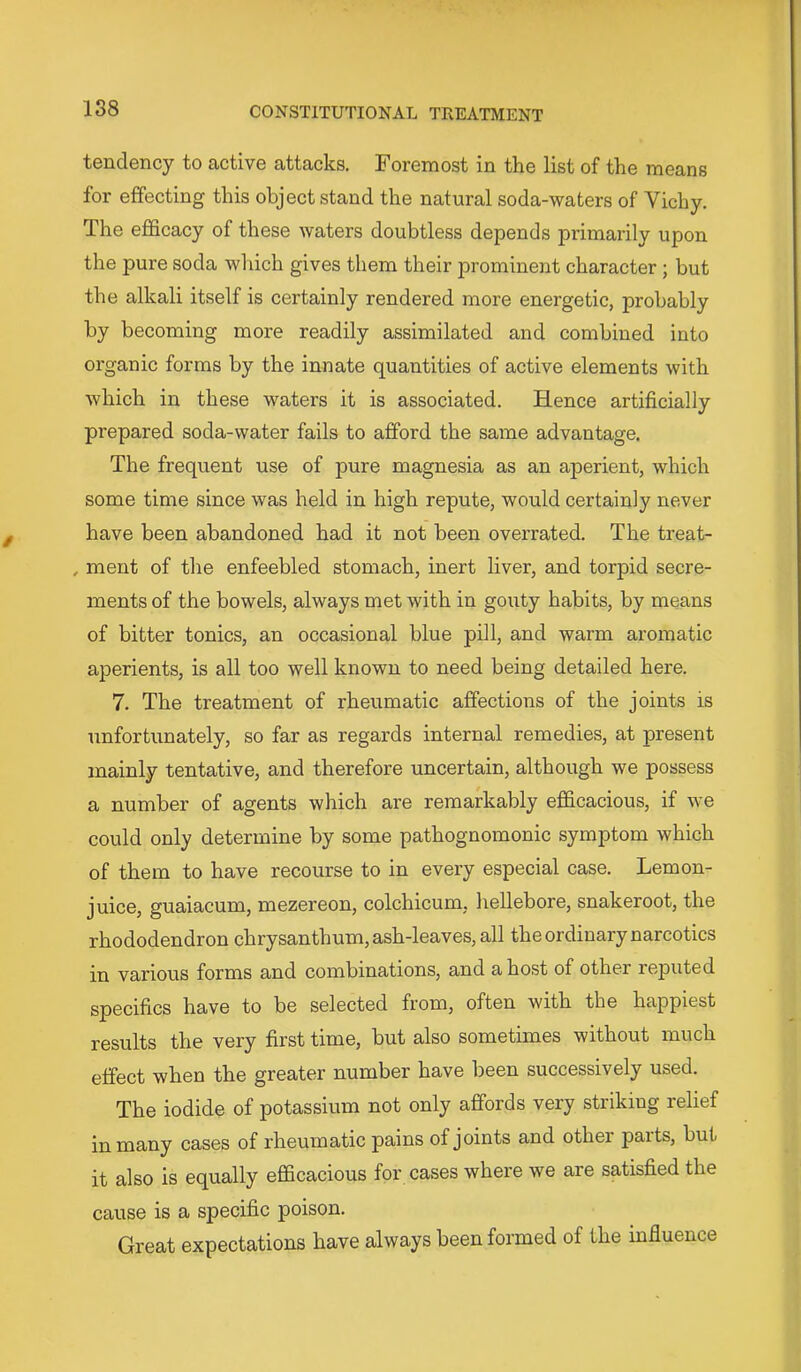 tendency to active attacks. Foremost in the list of the means for effecting this object stand the natural soda-waters of Vichy. The efficacy of these waters doubtless depends primarily upon the pure soda which gives them their jjrominexat character; but the alkali itself is certainly rendered more energetic, probably by becoming more readily assimilated and combined into organic forms by the innate quantities of active elements with which in these waters it is associated. Hence artificially prepared soda-water fails to afford the same advantage. The frequent use of pure magnesia as an aperient, which some time since was held in high repute, would certainly never have been abandoned had it not been overrated. The treat- , ment of the enfeebled stomach, inert liver, and torpid secre- ments of the bowels, always met with in gouty habits, by means of bitter tonics, an occasional blue pill, and warm aromatic aperients, is all too well known to need being detailed here. 7. The treatment of rheumatic affections of the joints is unfortunately, so far as regards internal remedies, at present mainly tentative, and therefore uncertain, although we possess a number of agents which are remarkably efficacious, if we could only determine by some pathognomonic symptom which of them to have recourse to in every especial case. Lemon- juice, guaiacum, mezereon, colchicum, hellebore, snakeroot, the rhododendron chrysanthum, ash-leaves, all the ordinary narcotics in various forms and combinations, and a host of othei* reputed specifics have to be selected from, often with the happiest results the very first time, but also sometimes without much effect when the greater number have been successively used. The iodide of potassium not only affords very striking relief in many cases of rheumatic pains of joints and other paits, but it also is equally efficacious for cases where we are satisfied the cause is a specific poison. Great expectations have always been formed of the influence