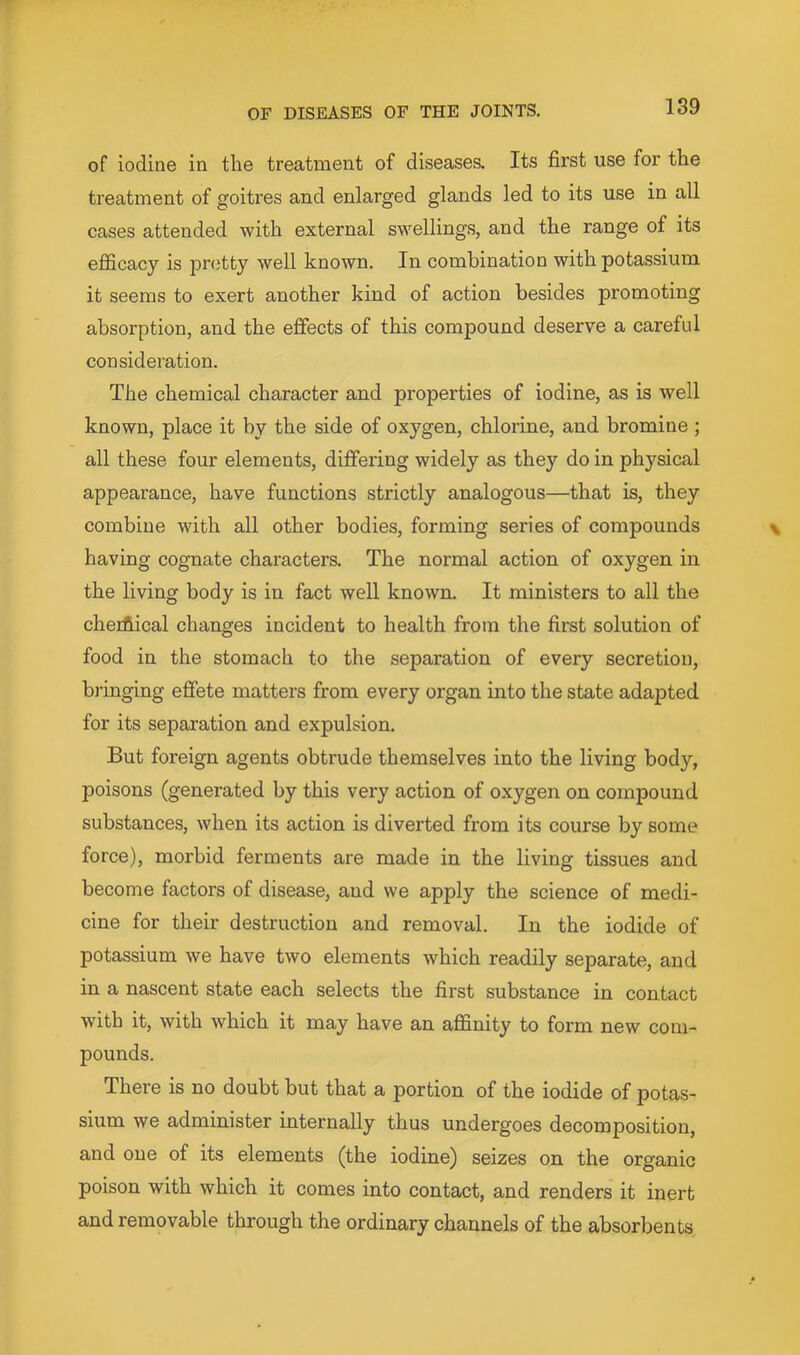 of iodine in the treatment of diseases. Its first use for the treatment of goitres and enlarged glands led to its use in all cases attended with external swellings, and the range of its efficacy is pretty well kno^vn. In combination with potassium it seems to exert another kind of action besides promoting absorption, and the effects of this compound deserve a careful consideration. The chemical character and properties of iodine, as is well known, place it by the side of oxygen, chlorine, and bromine; all these four elements, differing widely as they do in physical appearance, have functions strictly analogous—that is, they combine with all other bodies, forming series of compounds having cognate characters. The normal action of oxygen in the living body is in fact well known. It ministers to all the cherfiical changes incident to health from the first solution of food in the stomach to the separation of every secretion, bringing effete matters from every organ into the state adapted for its separation and expulsion. But foreign agents obtrude themselves into the living body, poisons (generated by this very action of oxygen on compound substances, when its action is diverted from its course by some force), morbid ferments are made in the living tissues and become factors of disease, and we apply the science of medi- cine for their destruction and removal. In the iodide of potassium we have two elements which readily separate, and in a nascent state each selects the first substance in contact with it, with which it may have an affinity to form new com- pounds. There is no doubt but that a portion of the iodide of potas- sium we administer internally thus undergoes decomposition, and one of its elements (the iodine) seizes on the organic poison with which it comes into contact, and renders it inert and removable through the ordinary channels of the absorbents