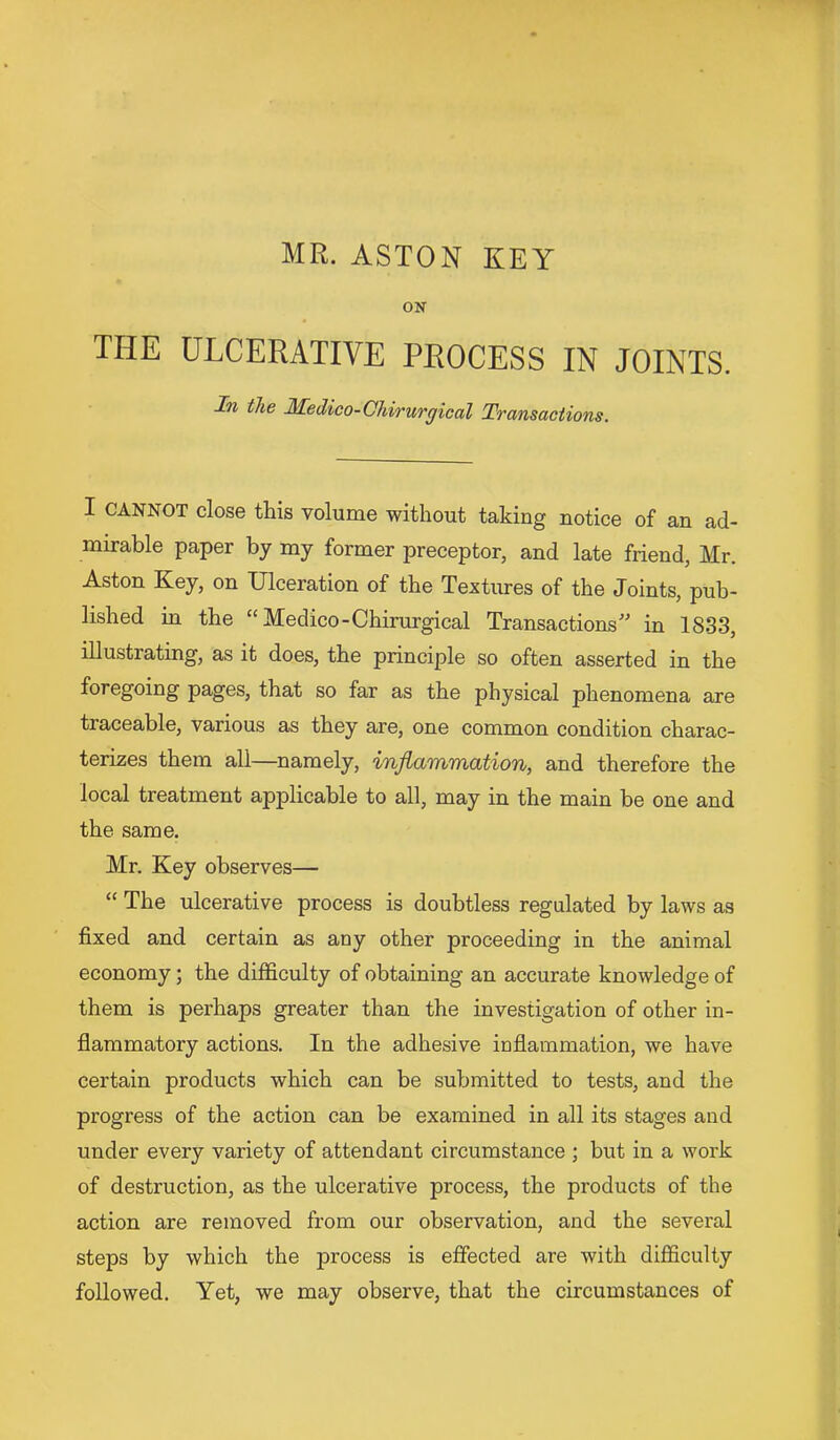 MR. ASTON KEY ON THE ULCERATIVE PROCESS IN JOINTS. In the Hedico-Chirurgical Transactions. I CANNOT close this volume without taking notice of an ad- mirable paper by my former preceptor, and late friend, Mr. Aston Key, on Ulceration of the Textures of the Joints, pub- lished in the “ Medico-Chirurgical Transactions'' in 1833, illustrating, as it does, the principle so often asserted in the foregoing pages, that so far as the physical phenomena are traceable, various as they are, one common condition charac- terizes them all—namely, inflammation, and therefore the local treatment applicable to all, may in the main be one and the same. Mr. Key observes— “ The ulcerative process is doubtless regulated by laws as fixed and certain as any other proceeding in the animal economy; the difficulty of obtaining an accurate knowledge of them is perhaps greater than the investigation of other in- flammatory actions. In the adhesive inflammation, we have certain products which can be submitted to tests, and the progress of the action can be examined in all its stages and under every variety of attendant circumstance ; but in a work of destruction, as the ulcerative process, the products of the action are removed from our observation, and the several steps by which the process is effected are with difficulty followed. Yet, we may observe, that the circumstances of