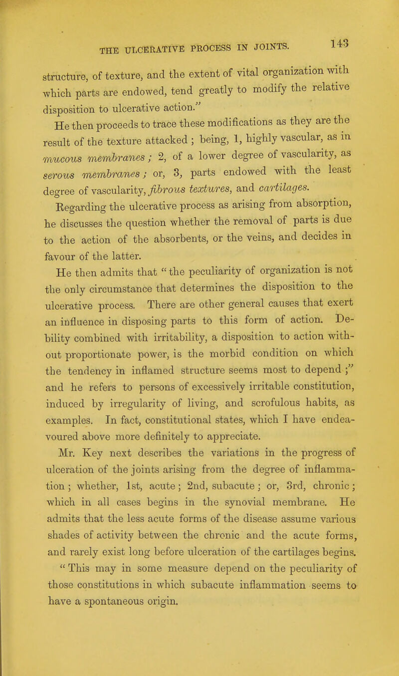 structure, of texture, and the extent of vital organization with which parts are endowed, tend greatly to modify the relative disposition to ulcerative action. He then proceeds to trace these modifications as they are the result of the texture attacked ; being, 1, highly vascular, as m mucous membranes ; 2, of a lower degree of vascularity, as serous membranes; or, 3, parts endowed with the least degree of vascularity, fibrous textures, and cartilages. Kegarding the ulcerative process as arising from absorption, he discusses the question whether the removal of parts is due to the action of the absorbents, or the veins, and decides in favour of the latter. He then admits that “ the peculiarity of organization is not the only circumstance that determines the disposition to the ulcerative process. There are other general causes that exert an infiuence in disposing parts to this form of action. De- bility combined with irritability, a disposition to action with- out proportionate power, is the morbid condition on which the tendency in inflamed structure seems most to depend and he refers to persons of excessively irritable constitution, induced by irregularity of living, and scrofulous habits, as examples. In fact, constitutional states, which I have endea- voured above more definitely to appreciate. Mr. Key next describes the variations in the progress of ulceration of the joints arising from the degree of inflamma- tion ; whether, 1st, acute; 2nd, subacute; or, 3rd, chronic; which in all cases begins in the synovial membrane. He admits that the less acute forms of the disease assume various shades of activity between the chronic and the acute forms, and rarely exist long before ulceration of the cartilages begins. “ This may in some measure depend on the peculiarity of those constitutions in which subacute inflammation seems to have a spontaneous origin.