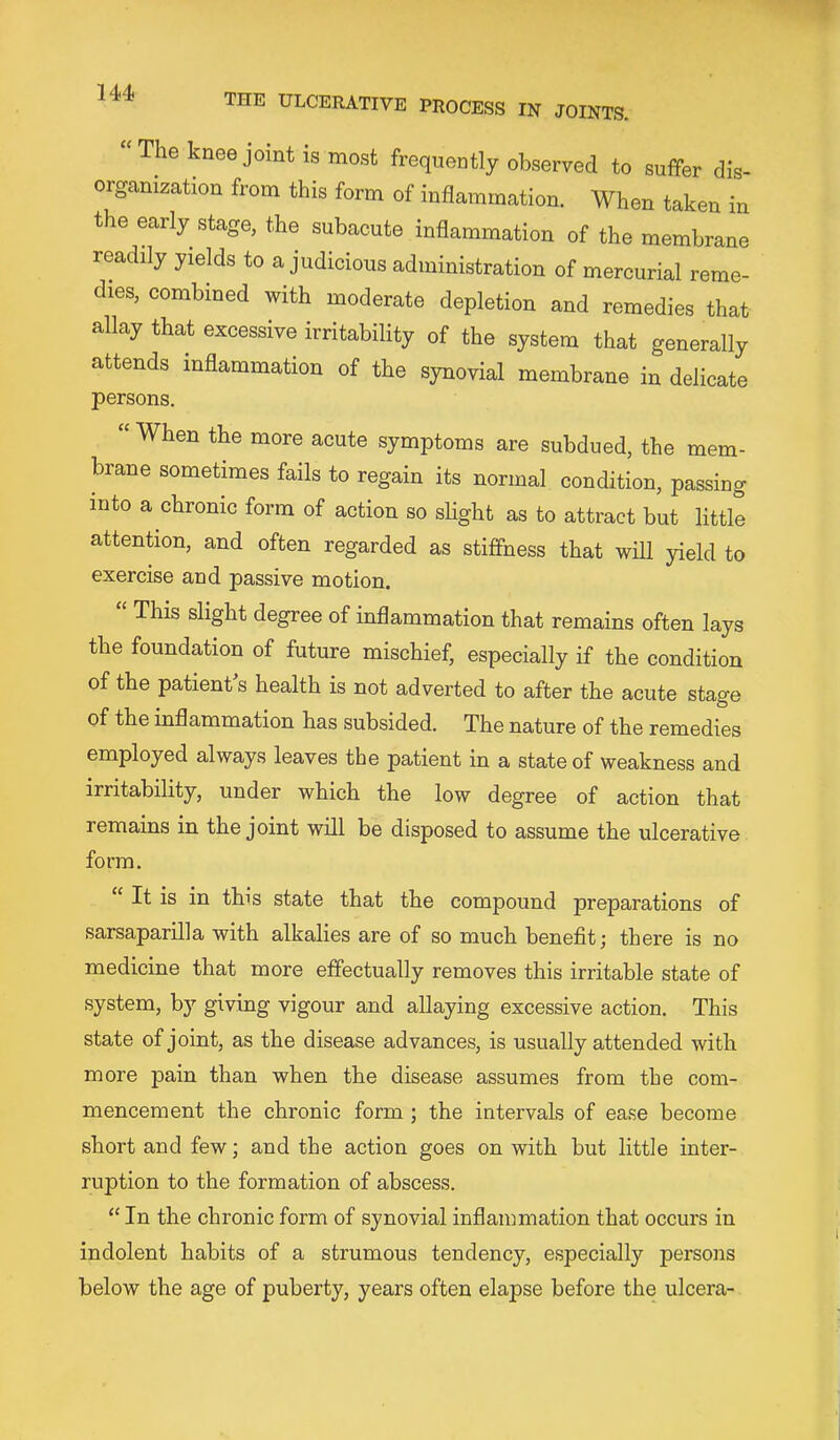 “ The knee joint is most frequently observed to suffer dis- organization from this form of inflammation. When taken in the early stage, the subacute inflammation of the membrane readily yields to a judicious administration of mercurial reme- dies, combined with moderate depletion and remedies that allay that excessive irritability of the system that generally attends inflammation of the synovial membrane in delicate persons. “ When the more acute symptoms are subdued, the mem- brane sometimes fails to regain its normal condition, passing into a chronic form of action so shght as to attract but little attention, and often regarded as stiffness that will yield to exercise and passive motion. “ This slight degree of inflammation that remains often lays the foundation of future mischief, especially if the condition of the patient s health is not adverted to after the acute stage of the inflammation has subsided. The nature of the remedies employed always leaves the patient in a state of weakness and irritability, under which the low degree of action that remains in the joint will be disposed to assume the ulcerative form. “ It is in this state that the compound preparations of sarsaparilla with alkalies are of so much benefit; there is no medicine that more effectually removes this irritable state of system, bj'’ giving vigour and allaying excessive action. This state of joint, as the disease advances, is usually attended with more pain than when the disease assumes from the com- mencement the chronic form; the intervals of ea.se become short and few; and the action goes on with but little inter- ruption to the formation of abscess. “ In the chronic form of synovial inflammation that occurs in indolent habits of a strumous tendency, especially persons below the age of puberty, years often elapse before the ulcera-